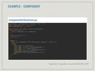 EXAMPLE - COMPONENT
import React, { PureComponent, PropTypes } from 'react'; 
import ProgressBar from './ProgressBar'; 
import Download from './Download'; 
 
export default class Summary extends PureComponent { 
static propTypes = { 
summary: PropTypes.object.isRequired 
};
 
static defaultProps = { 
summary: {} 
};
 
render() { 
const { id, manageCode, title, description, progress } = this.props; 
return ( 
<div> 
<Text label="id" data={id} /> 
<Text label="manageCode" data={manageCode} /> 
<Text label="title" data={title} /> 
<Text label="description" data={description} /> 
<ProgressBar progress={progress} /> 
<Download id={id} status={progress.status} /> 
</div> 
); 
} 
}
components/Summary.js
Pagination, ProgressBar, Download 컴포넌트는 생략
 