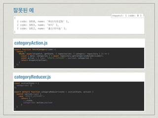 잘못된 예
export function fetchCategory(code) { 
return { 
thunk: async(dispatch, getState, { repositories: { category: repository } }) => { 
const { data: categories } = await repository.getCategoriesByCode({code}); 
const action = { type: 'UPDATE_CATEGORY', payload: categories }; 
return dispatch(action); 
} 
}; 
}
categoryAction.js
const initialState = { 
categories: [] 
}; 
 
export default function categoryReducer(state = initialState, action) { 
switch (action.type) { 
case 'UPDATE_CATEGORY': 
return { 
...state, 
categories: action.payload 
} 
} 
}
categoryReducer.js
[
{ code: 1010, name: ‘패션/의류잡화’ },
{ code: 1011, name: ‘뷰티’ },
{ code: 1012, name: ‘출산/유아동’ },
]
request: { code: 0 }
 