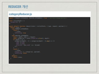 import { REQUEST_CATEGORIES, RECEIVE_CATEGORIES } from '../actions/categoryAction'; 
 
const initialState = { 
categories: [] 
}; 
 
export default function reducer(state = initialState, { type, request, payload }) { 
switch (type) { 
case REQUEST_CATEGORIES: 
return { 
...state, 
isFetching: true 
}; 
case RECEIVE_CATEGORIES: 
const { depth, code } = request; 
const categories = state.categories.slice(0, depth); 
if (depth > 0) { 
categories[depth - 1] = categories[depth - 1].map(o => ({  
code: o.code,  
name: o.name,  
selected: `${o.code}` === `${code}`  
})); 
} 
return { 
...state, 
categories: [...categories, payload], 
isFetching: false 
}; 
default: 
return state; 
} 
} 
categoryReducer.js
REDUCER 개선
 