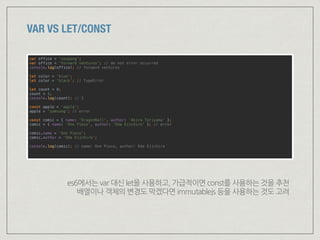 VAR VS LET/CONST
var office = 'coupang'; 
var office = 'forward ventures'; // do not error occurred 
console.log(office); // forward ventures 
 
let color = 'blue'; 
let color = 'black'; // TypeError 
 
let count = 0; 
count = 1; 
console.log(count); // 1 
 
const apple = 'apple'; 
apple = 'samsung'; // error 
 
const comic = { name: 'DragonBall', author: ‘Akira Toriyama' }; 
comic = { name: ‘One Piece', author: ‘Oda Eiichiro‘ }; // error 
 
comic.name = ‘One Piece'; 
comic.author = ‘Oda Eiichiro'; 
 
console.log(comic); // name: One Piece, author: Oda Eiichiro 
es6에서는 var 대신 let을 사용하고, 가급적이면 const를 사용하는 것을 추천 
배열이나 객체의 변경도 막겠다면 immutablejs 등을 사용하는 것도 고려
 