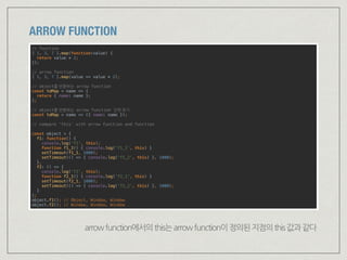 ARROW FUNCTION
// function 
[ 1, 3, 7 ].map(function(value) { 
return value * 2; 
}); 
 
// arrow function 
[ 1, 3, 7 ].map(value => value * 2); 
 
// object를 반환하는 arrow function 
const toMap = name => { 
return { name: name }; 
}; 
 
// object를 반환하는 arrow function 간략 표기 
const toMap = name => ({ name: name });
 
// compare ‘this’ with arrow function and function
 
const object = { 
f1: function() { 
console.log('f1', this); 
function f1_1() { console.log('f1_1', this) } 
setTimeout(f1_1, 1000); 
setTimeout(() => { console.log('f1_2', this) }, 1000); 
}, 
f2: () => { 
console.log('f2', this); 
function f2_1() { console.log('f2_1', this) } 
setTimeout(f2_1, 1000); 
setTimeout(() => { console.log('f2_2', this) }, 1000); 
} 
}; 
object.f1(); // Object, Window, Window 
object.f2(); // Window, Window, Window
arrowfunction에서의this는arrowfunction이정의된지점의this값과같다
 