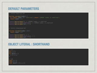DEFAULT PARAMETERS
// 파라미터 기본값이 없는 경우
function increase(number) { 
if (typeof number === 'undefined') return '[ERROR] number is undefined’;
return number + 1; 
}
console.log(increase()); // [ERROR] number is undefined 
console.log(increase(undefined)); // [ERROR] number is undefined 
console.log(increase(10)); // 11 
 
// 파라미터 기본값을 할당한 경우 
function increase(number = 0) { 
return number + 1; 
}
console.log(increase()); // 1 
console.log(increase(undefined)); // 1 
console.log(increase(10)); // 11
OBJECT LITERAL : SHORTHAND
// es5 
var x = 1; 
var y = 2; 
var object = { 
x: x, y: y 
}; 
 
// es6 
const x = 1; 
const x = 2; 
const object = { x, y }; 
 