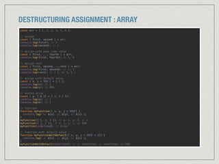 DESTRUCTURING ASSIGNMENT : ARRAY
const arr = [ 1, 2, 3, 4, 5, 6 ]; 
 
// assign 
const [ first, second ] = arr; 
console.log(first); // 1 
console.log(second); // 2 
 
// assign with pass some value 
const [ first, , , fourth ] = arr; 
console.log(first, fourth); // 1, 4 
 
// assign rest 
const [ first, second, ...rest ] = arr; 
console.log(first, second); // 1, 2 
console.log(rest); // [ 3, 4, 5, 6 ] 
 
// assign with default value 
const [ x, y = 999 ] = [ 1 ]; 
console.log(x); // 1 
console.log(y); // 999 
 
// nested array 
const [ a, [ b ]] = [ 1, [ 2 ]]; 
console.log(a); // 1 
console.log(b); // 2 
// function 
function myFunction([ x, y, z = 999]) {
console.log(`x: ${x}, y: ${y}, z: ${z}`);
} 
myFunction([ 1, 2, 3 ]); // x: 1, y: 2, z: 3 
myFunction([ 1, 2 ]); // x: 1, y: 2, z: 999 
myFunction(undefined); // Error 
 
// function with default value 
function myFunctionWithDefault([ x, y, z = 999] = []) {
console.log(`x: ${x}, y: ${y}, z: ${z}`);
} 
myFunctionWithDefault(undefined); // x: undefined, y: undefined, z: 999
 