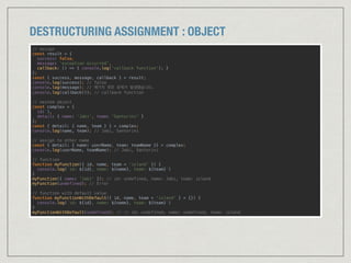 DESTRUCTURING ASSIGNMENT : OBJECT
// assign
const result = { 
success: false, 
message: ‘exception occurred’, 
callback: () => { console.log('callback function’); } 
};
const { success, message, callback } = result; 
console.log(success); // false 
console.log(message); // 예기치 못한 문제가 발생했습니다. 
console.log(callback()); // callback function 
// nested object
const complex = { 
id: 1, 
detail: { name: ‘Jabi', team: 'Santorini' } 
}; 
const { detail: { name, team } } = complex; 
console.log(name, team); // Jabi, Santorini 
// assign to other name 
const { detail: { name: userName, team: teamName }} = complex; 
console.log(userName, teamName); // Jabi, Santorini 
// function
function myFunction({ id, name, team = 'island' }) { 
console.log(`id: ${id}, name: ${name}, team: ${team}`) 
} 
myFunction({ name: 'Jabi' }); // id: undefined, name: Jabi, team: island 
myFunction(undefined); // Error 
// function with default value 
function myFunctionWithDefault({ id, name, team = 'island' } = {}) { 
console.log(`id: ${id}, name: ${name}, team: ${team}`) 
} 
myFunctionWithDefault(undefined); // // id: undefined, name: undefined, team: island
 