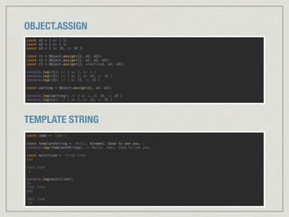OBJECT.ASSIGN
const o1 = { a: 1 }; 
const o2 = { b: 2 }; 
const o3 = { b: 20, c: 30 }; 
 
const r1 = Object.assign({}, o1, o2); 
const r2 = Object.assign({}, o1, o2, o3); 
const r3 = Object.assign({}, undefined, o2, o3); 
 
console.log(r1); // { a: 1, b: 2 } 
console.log(r2); // { a: 1, b: 20, c: 30 } 
console.log(r3); // { b: 20, c: 30 } 
 
const warning = Object.assign(o1, o2, o3); 
 
console.log(warning); // { a: 1, b: 20, c: 30 } 
console.log(o1); // { a: 1, b: 20, c: 30 }
TEMPLATE STRING
const name = 'Jabi'; 
 
const templateString = `Hello, ${name}. Good to see you.`; 
console.log(templateString); // Hello, Jabi. Good to see you. 
 
const multiline = `first line 
and 
 
last line 
`; 
 
console.log(multiline); 
/* 
fist line 
and 
 
last line 
*/
 