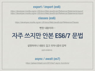 자주 쓰지만 안본 ES6/7 문법
async / await (es7)
https://jakearchibald.com/2014/es7-async-functions/
classes (es6)
https://developer.mozilla.org/en-US/docs/Web/JavaScript/Reference/Classes
뻔한 내용이라…
export / import (es6)
https://developer.mozilla.org/en-US/docs/Web/JavaScript/Reference/Statements/export 
https://developer.mozilla.org/en-US/docs/Web/JavaScript/Reference/Statements/import
설명하려니 내용도 길고 귀차니즘의 압박
(실은 잘 몰라서)
 