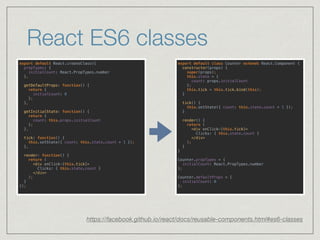 React ES6 classes
https://facebook.github.io/react/docs/reusable-components.html#es6-classes
export default class Counter extends React.Component { 
constructor(props) { 
super(props); 
this.state = {
count: props.initialCount
}; 
this.tick = this.tick.bind(this); 
} 
 
tick() { 
this.setState({ count: this.state.count + 1 }); 
} 
 
render() { 
return ( 
<div onClick={this.tick}> 
Clicks: { this.state.count } 
</div> 
); 
} 
} 
 
Counter.propTypes = { 
initialCount: React.PropTypes.number 
}; 
 
Counter.defaultProps = { 
initialCount: 0 
};
export default React.createClass({ 
propTypes: { 
initialCount: React.PropTypes.number 
}, 
 
getDefaultProps: function() { 
return { 
initialCount: 0 
}; 
}, 
 
getInitialState: function() { 
return {
count: this.props.initialCount
}; 
}, 
 
tick: function() { 
this.setState({ count: this.state.count + 1 }); 
}, 
 
render: function() { 
return ( 
<div onClick={this.tick}> 
Clicks: { this.state.count } 
</div> 
); 
} 
});
 