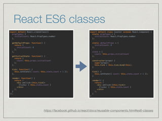 React ES6 classes
https://facebook.github.io/react/docs/reusable-components.html#es6-classes
export default React.createClass({ 
propTypes: { 
initialCount: React.PropTypes.number 
}, 
 
getDefaultProps: function() { 
return { 
initialCount: 0 
}; 
}, 
 
getInitialState: function() { 
return {
count: this.props.initialCount
}; 
}, 
 
tick: function() { 
this.setState({ count: this.state.count + 1 }); 
}, 
 
render: function() { 
return ( 
<div onClick={this.tick}> 
Clicks: { this.state.count } 
</div> 
); 
} 
});
export default class Counter extends React.Component { 
static propTypes = { 
initialCount: React.PropTypes.number 
}; 
 
static defaultProps = { 
initialCount: 0 
}; 
 
state = {
count: this.props.initialCount
}; 
 
constructor(props) { 
super(props); 
this.tick = this.tick.bind(this); 
} 
 
tick() { 
this.setState({ count: this.state.count + 1 }); 
} 
 
render() { 
return ( 
<div onClick={this.tick}> 
Clicks: { this.state.count } 
</div> 
); 
} 
}
 