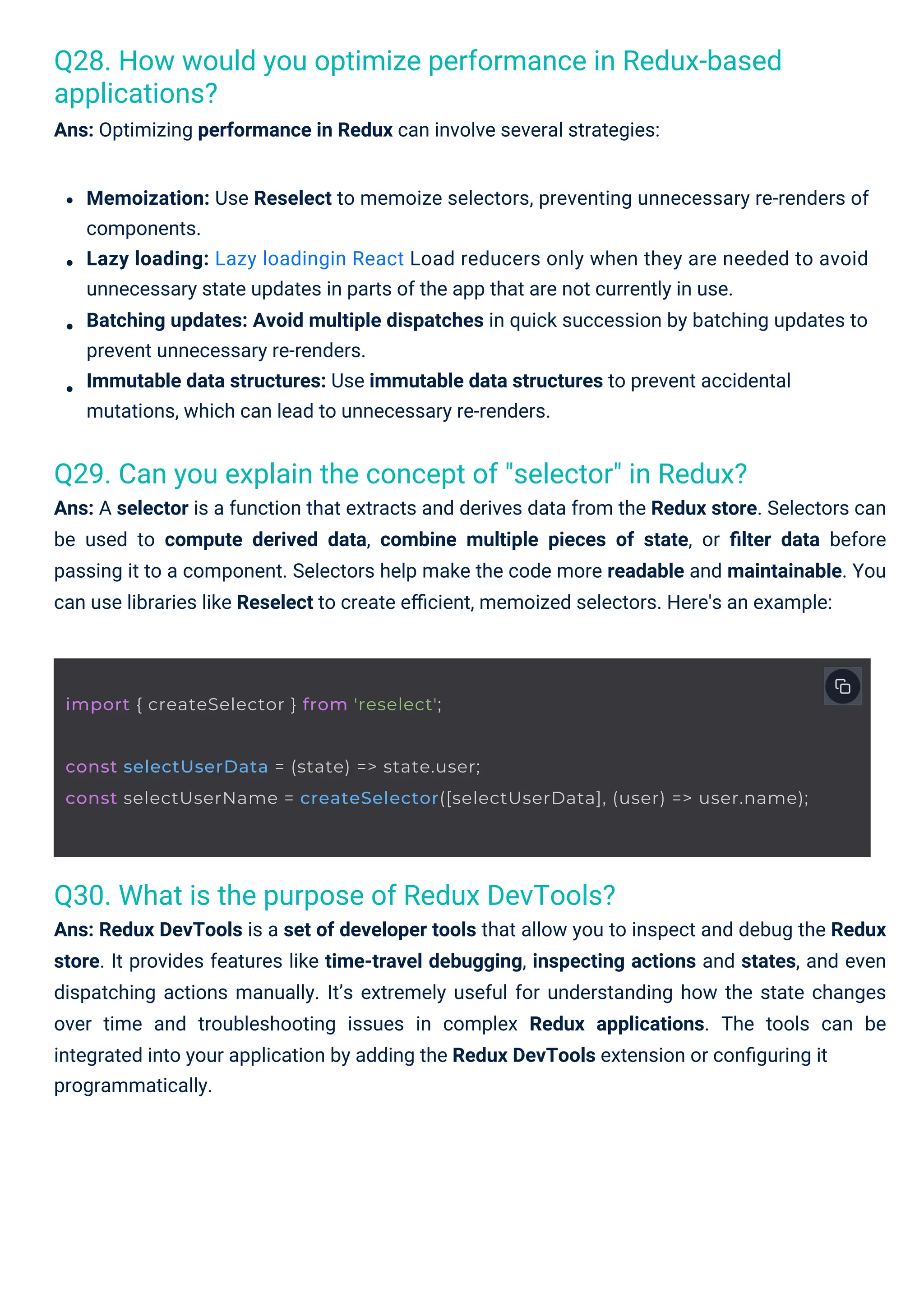 Q30. What is the purpose of Redux DevTools? Ans: Redux DevTools is a set of developer tools that allow you to inspect and debug the Redux store. It provides features like time-travel debugging, inspecting actions and states, and even dispatching actions manually. It’s extremely useful for understanding how the state changes over time and troubleshooting issues in complex Redux applications. The tools can be integrated into your application by adding the Redux DevTools extension or conﬁguring it programmatically. Q29. Can you explain the concept of "selector" in Redux? Ans: A selector is a function that extracts and derives data from the Redux store. Selectors can be used to compute derived data, combine multiple pieces of state, or ﬁlter data before passing it to a component. Selectors help make the code more readable and maintainable. You can use libraries like Reselect to create eﬃcient, memoized selectors. Here's an example: Q28. How would you optimize performance in Redux-based applications? Ans: Optimizing performance in Redux can involve several strategies: Memoization: Use Reselect to memoize selectors, preventing unnecessary re-renders of components. Lazy loading: Lazy loadingin React Load reducers only when they are needed to avoid unnecessary state updates in parts of the app that are not currently in use. Batching updates: Avoid multiple dispatches in quick succession by batching updates to prevent unnecessary re-renders. Immutable data structures: Use immutable data structures to prevent accidental mutations, which can lead to unnecessary re-renders. import { createSelector } from 'reselect'; const selectUserData = (state) => state.user; const selectUserName = createSelector([selectUserData], (user) => user.name); 