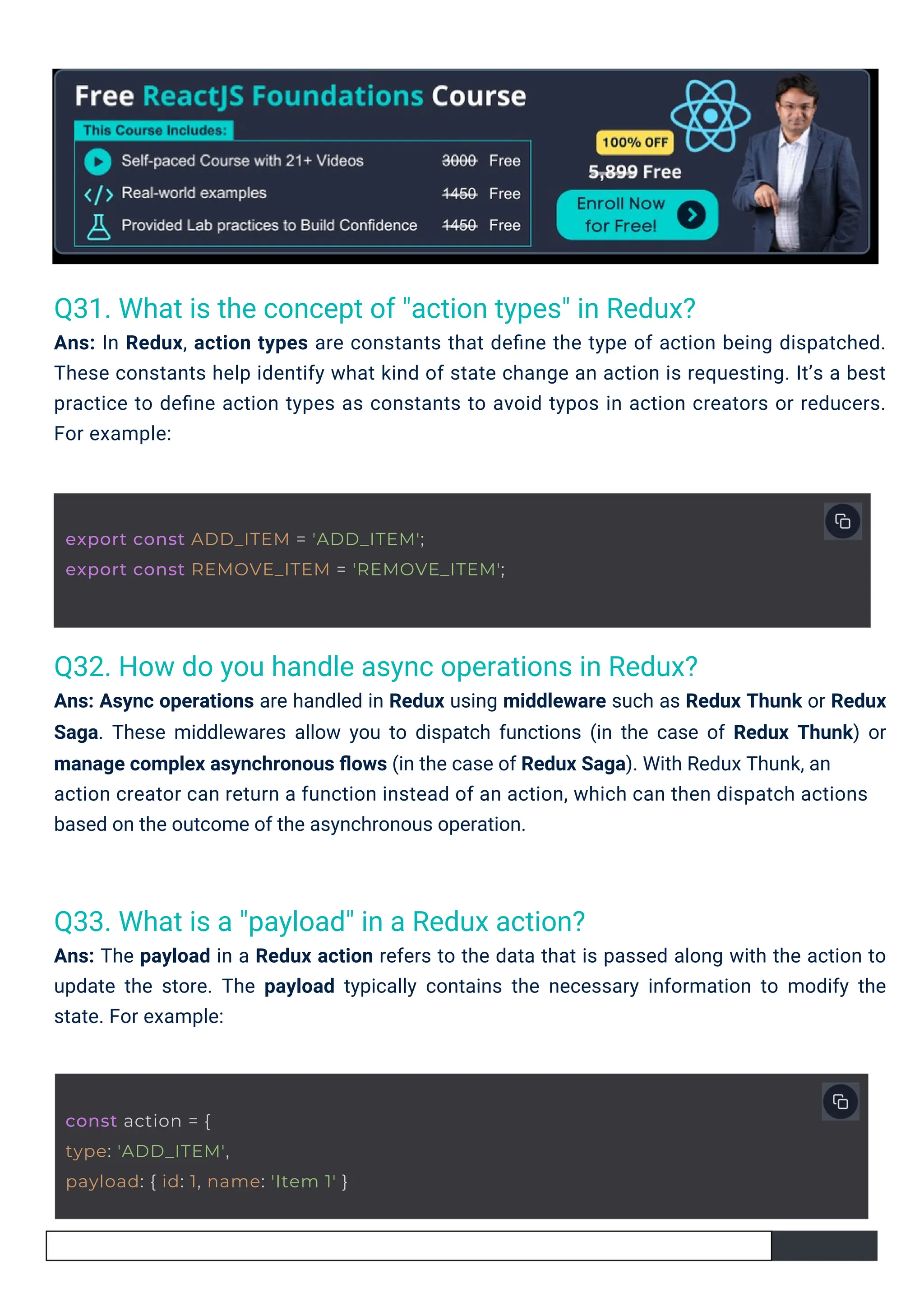 Q33. What is a "payload" in a Redux action? Ans: The payload in a Redux action refers to the data that is passed along with the action to update the store. The payload typically contains the necessary information to modify the state. For example: Q31. What is the concept of "action types" in Redux? Ans: In Redux, action types are constants that deﬁne the type of action being dispatched. These constants help identify what kind of state change an action is requesting. It’s a best practice to deﬁne action types as constants to avoid typos in action creators or reducers. For example: Q32. How do you handle async operations in Redux? Ans: Async operations are handled in Redux using middleware such as Redux Thunk or Redux Saga. These middlewares allow you to dispatch functions (in the case of Redux Thunk) or manage complex asynchronous ﬂows (in the case of Redux Saga). With Redux Thunk, an action creator can return a function instead of an action, which can then dispatch actions based on the outcome of the asynchronous operation. const action = { type: 'ADD_ITEM', payload: { id: 1, name: 'Item 1' } export const ADD_ITEM = 'ADD_ITEM'; export const REMOVE_ITEM = 'REMOVE_ITEM'; 
