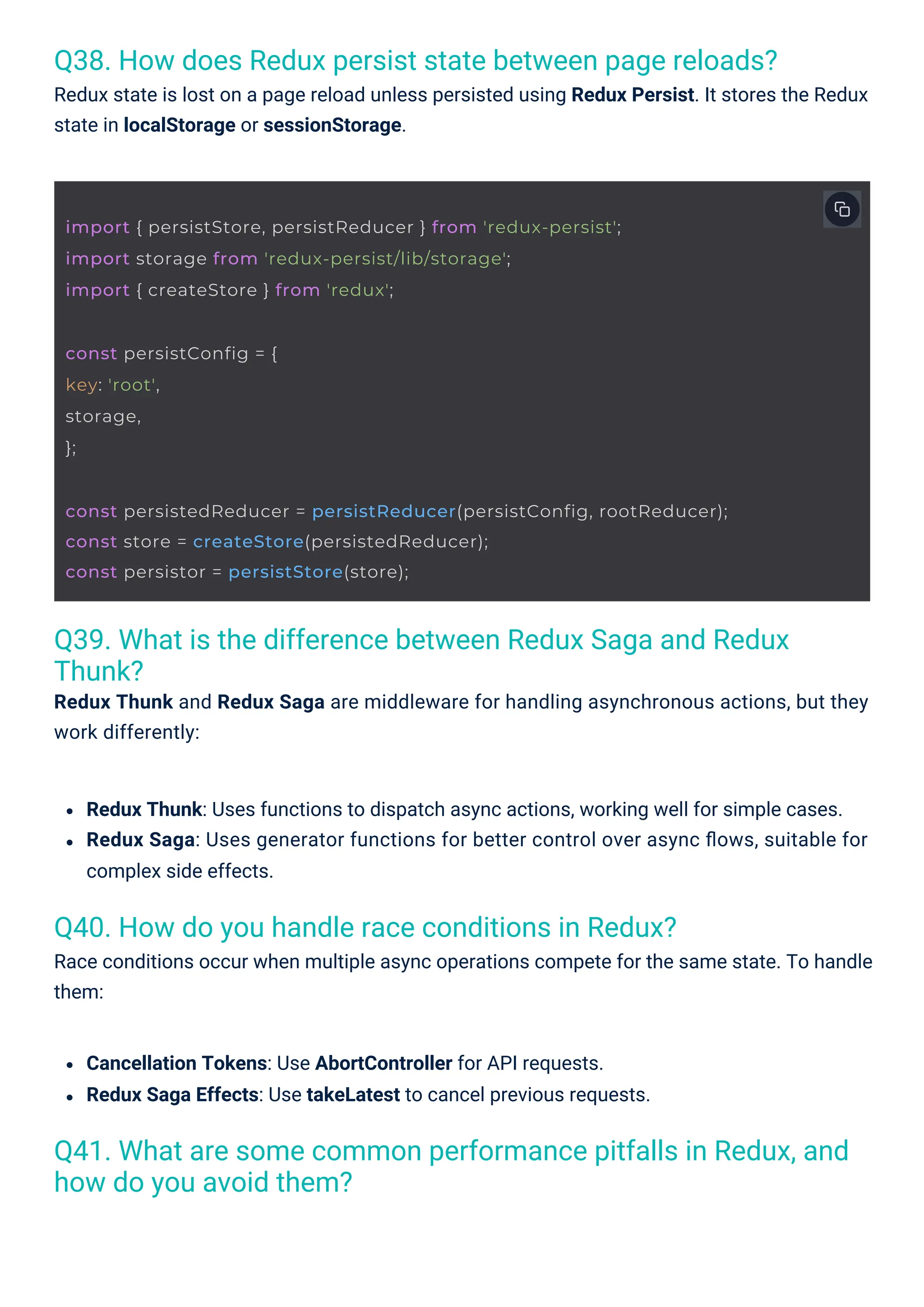 Q40. How do you handle race conditions in Redux? Race conditions occur when multiple async operations compete for the same state. To handle them: Q38. How does Redux persist state between page reloads? Redux state is lost on a page reload unless persisted using Redux Persist. It stores the Redux state in localStorage or sessionStorage. Q39. What is the difference between Redux Saga and Redux Thunk? Redux Thunk and Redux Saga are middleware for handling asynchronous actions, but they work differently: Q41. What are some common performance pitfalls in Redux, and how do you avoid them? Cancellation Tokens: Use AbortController for API requests. Redux Saga Effects: Use takeLatest to cancel previous requests. Redux Thunk: Uses functions to dispatch async actions, working well for simple cases. Redux Saga: Uses generator functions for better control over async ﬂows, suitable for complex side effects. const persistConfig = { key: 'root', storage, }; import { persistStore, persistReducer } from 'redux-persist'; import storage from 'redux-persist/lib/storage'; import { createStore } from 'redux'; const persistedReducer = persistReducer(persistConfig, rootReducer); const store = createStore(persistedReducer); const persistor = persistStore(store); 