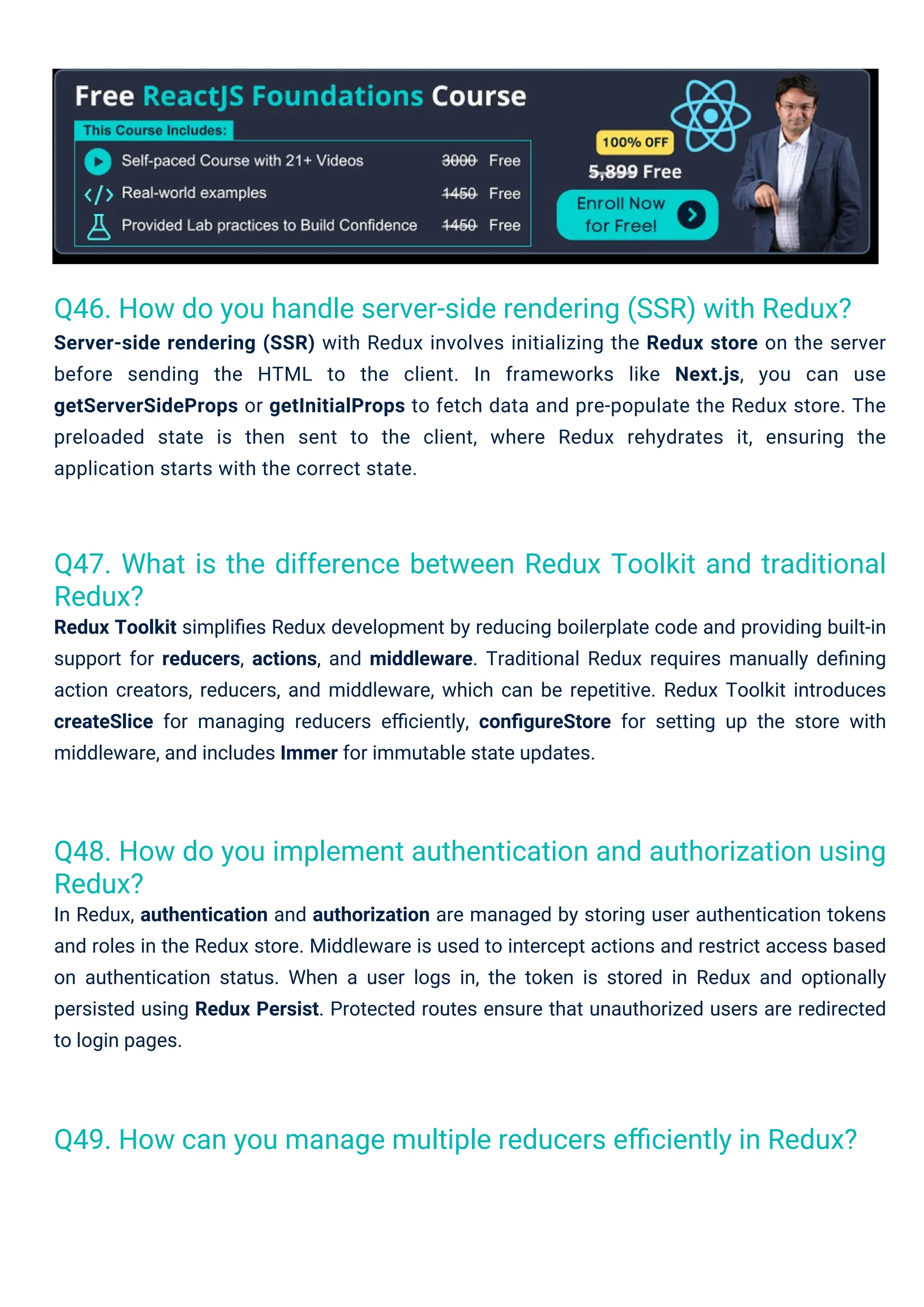 Q48. How do you implement authentication and authorization using Redux? In Redux, authentication and authorization are managed by storing user authentication tokens and roles in the Redux store. Middleware is used to intercept actions and restrict access based on authentication status. When a user logs in, the token is stored in Redux and optionally persisted using Redux Persist. Protected routes ensure that unauthorized users are redirected to login pages. Q46. How do you handle server-side rendering (SSR) with Redux? Server-side rendering (SSR) with Redux involves initializing the Redux store on the server before sending the HTML to the client. In frameworks like Next.js, you can use getServerSideProps or getInitialProps to fetch data and pre-populate the Redux store. The preloaded state is then sent to the client, where Redux rehydrates it, ensuring the application starts with the correct state. Q49. How can you manage multiple reducers eﬃciently in Redux? Q47. What is the difference between Redux Toolkit and traditional Redux? Redux Toolkit simpliﬁes Redux development by reducing boilerplate code and providing built-in support for reducers, actions, and middleware. Traditional Redux requires manually deﬁning action creators, reducers, and middleware, which can be repetitive. Redux Toolkit introduces createSlice for managing reducers eﬃciently, conﬁgureStore for setting up the store with middleware, and includes Immer for immutable state updates. 