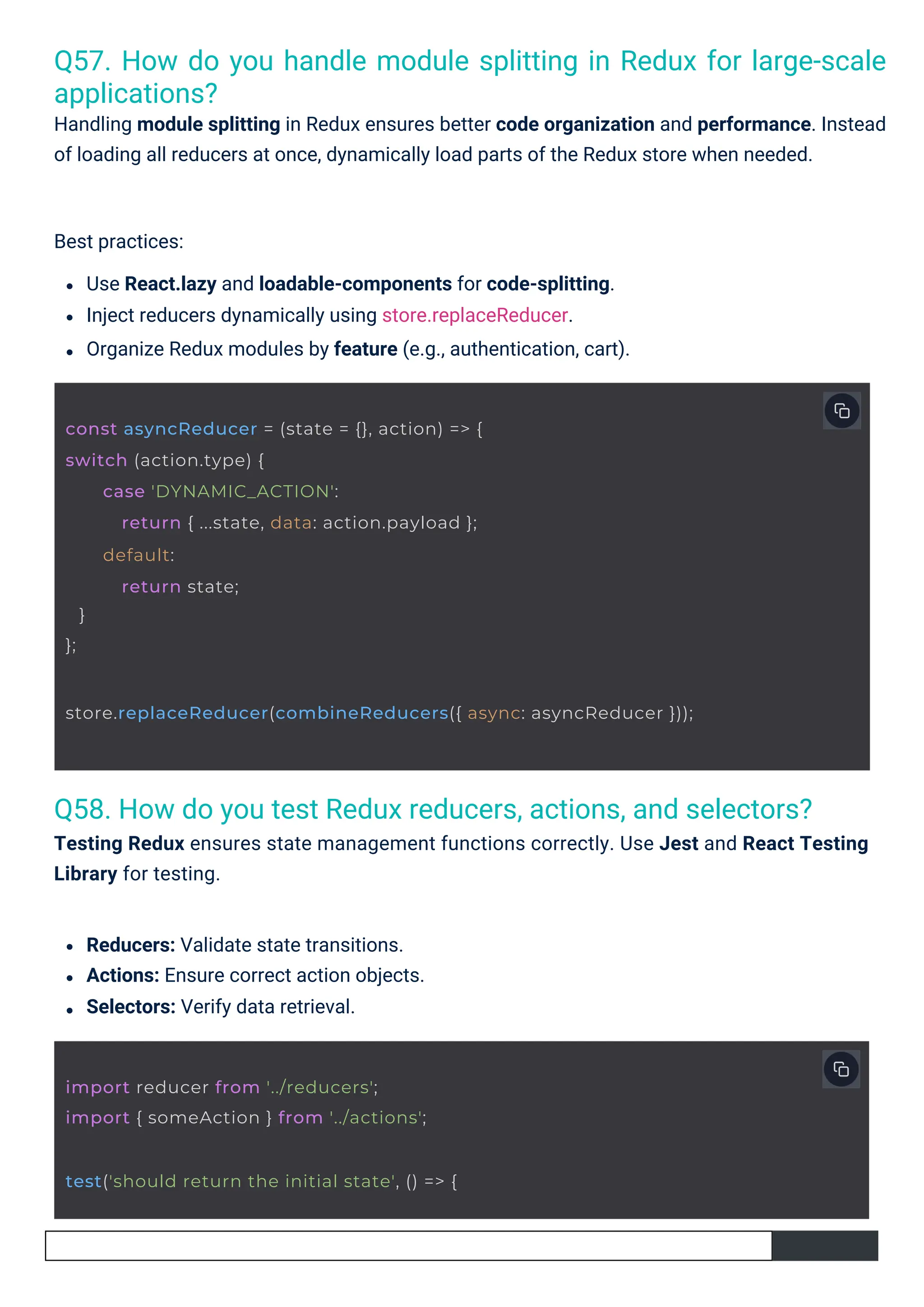 Q58. How do you test Redux reducers, actions, and selectors? Testing Redux ensures state management functions correctly. Use Jest and React Testing Library for testing. Q57. How do you handle module splitting in Redux for large-scale applications? Handling module splitting in Redux ensures better code organization and performance. Instead of loading all reducers at once, dynamically load parts of the Redux store when needed. Reducers: Validate state transitions. Actions: Ensure correct action objects. Selectors: Verify data retrieval. Best practices: Use React.lazy and loadable-components for code-splitting. Inject reducers dynamically using store.replaceReducer. Organize Redux modules by feature (e.g., authentication, cart). import reducer from '../reducers'; import { someAction } from '../actions'; test('should return the initial state', () => { const asyncReducer = (state = {}, action) => { switch (action.type) { } }; case 'DYNAMIC_ACTION': return { ...state, data: action.payload }; default: return state; store.replaceReducer(combineReducers({ async: asyncReducer })); 
