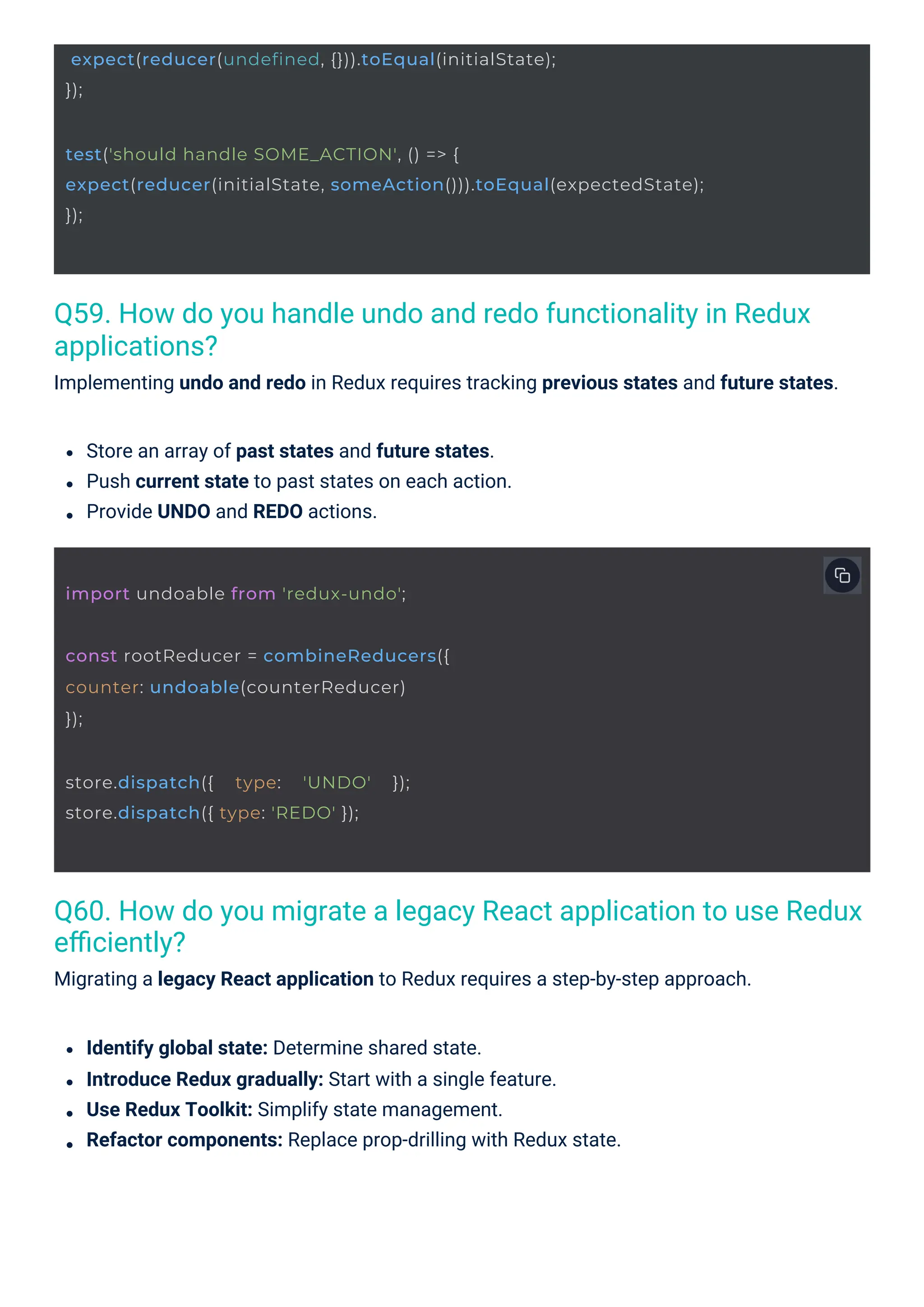 Q59. How do you handle undo and redo functionality in Redux applications? Implementing undo and redo in Redux requires tracking previous states and future states. Q60. How do you migrate a legacy React application to use Redux eﬃciently? Migrating a legacy React application to Redux requires a step-by-step approach. Identify global state: Determine shared state. Introduce Redux gradually: Start with a single feature. Use Redux Toolkit: Simplify state management. Refactor components: Replace prop-drilling with Redux state. Store an array of past states and future states. Push current state to past states on each action. Provide UNDO and REDO actions. store.dispatch({ type: 'UNDO' }); store.dispatch({ type: 'REDO' }); import undoable from 'redux-undo'; const rootReducer = combineReducers({ counter: undoable(counterReducer) }); expect(reducer(undefined, {})).toEqual(initialState); }); test('should handle SOME_ACTION', () => { expect(reducer(initialState, someAction())).toEqual(expectedState); }); 
