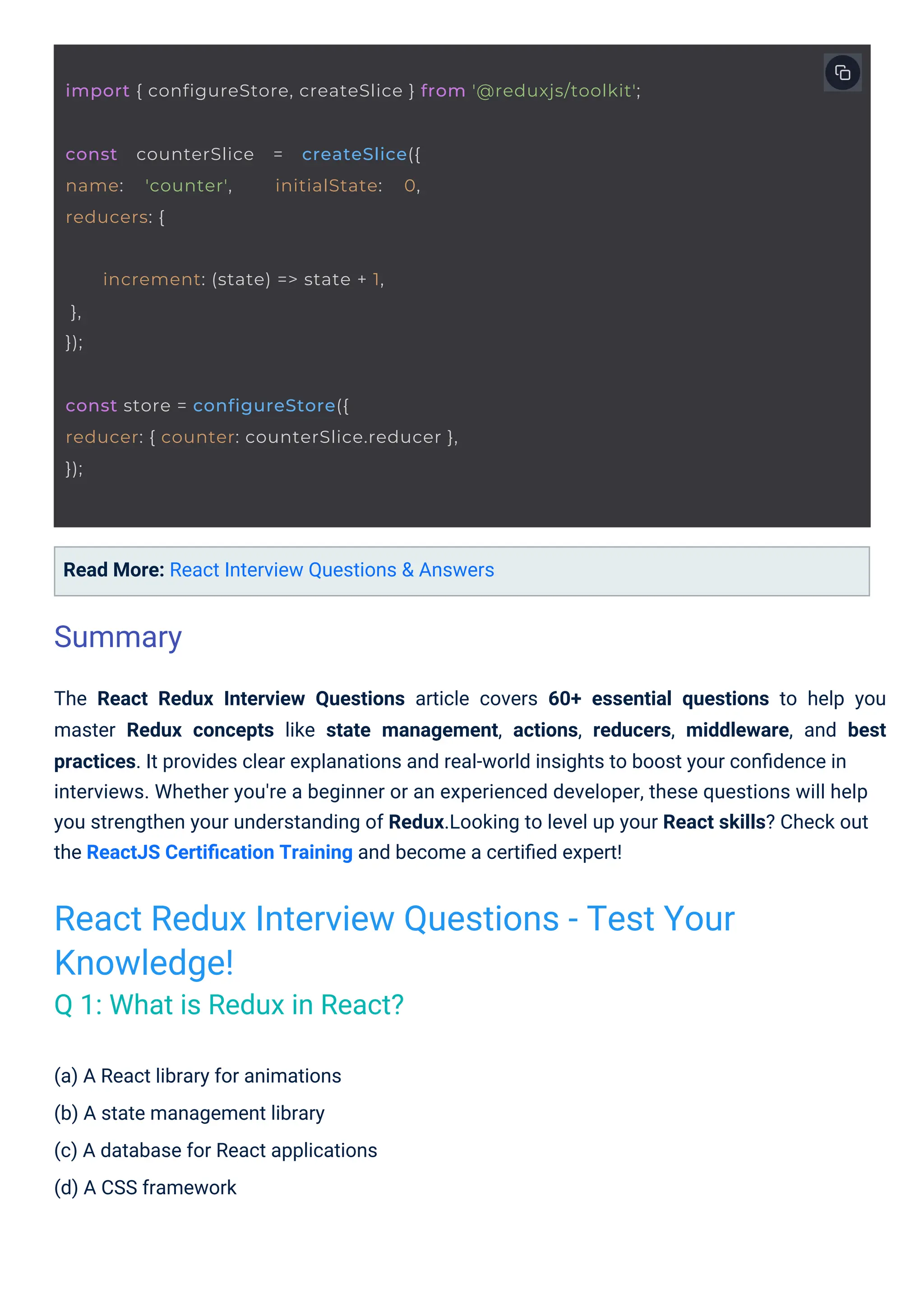(a) A React library for animations (b) A state management library (c) A database for React applications (d) A CSS framework Read More: React Interview Questions & Answers The React Redux Interview Questions article covers 60+ essential questions to help you master Redux concepts like state management, actions, reducers, middleware, and best practices. It provides clear explanations and real-world insights to boost your conﬁdence in interviews. Whether you're a beginner or an experienced developer, these questions will help you strengthen your understanding of Redux.Looking to level up your React skills? Check out the ReactJS Certiﬁcation Training and become a certiﬁed expert! Summary React Redux Interview Questions - Test Your Knowledge! Q 1: What is Redux in React? const counterSlice = createSlice({ name: 'counter', initialState: 0, reducers: { increment: (state) => state + 1, }, }); const store = configureStore({ reducer: { counter: counterSlice.reducer }, }); import { configureStore, createSlice } from '@reduxjs/toolkit'; 