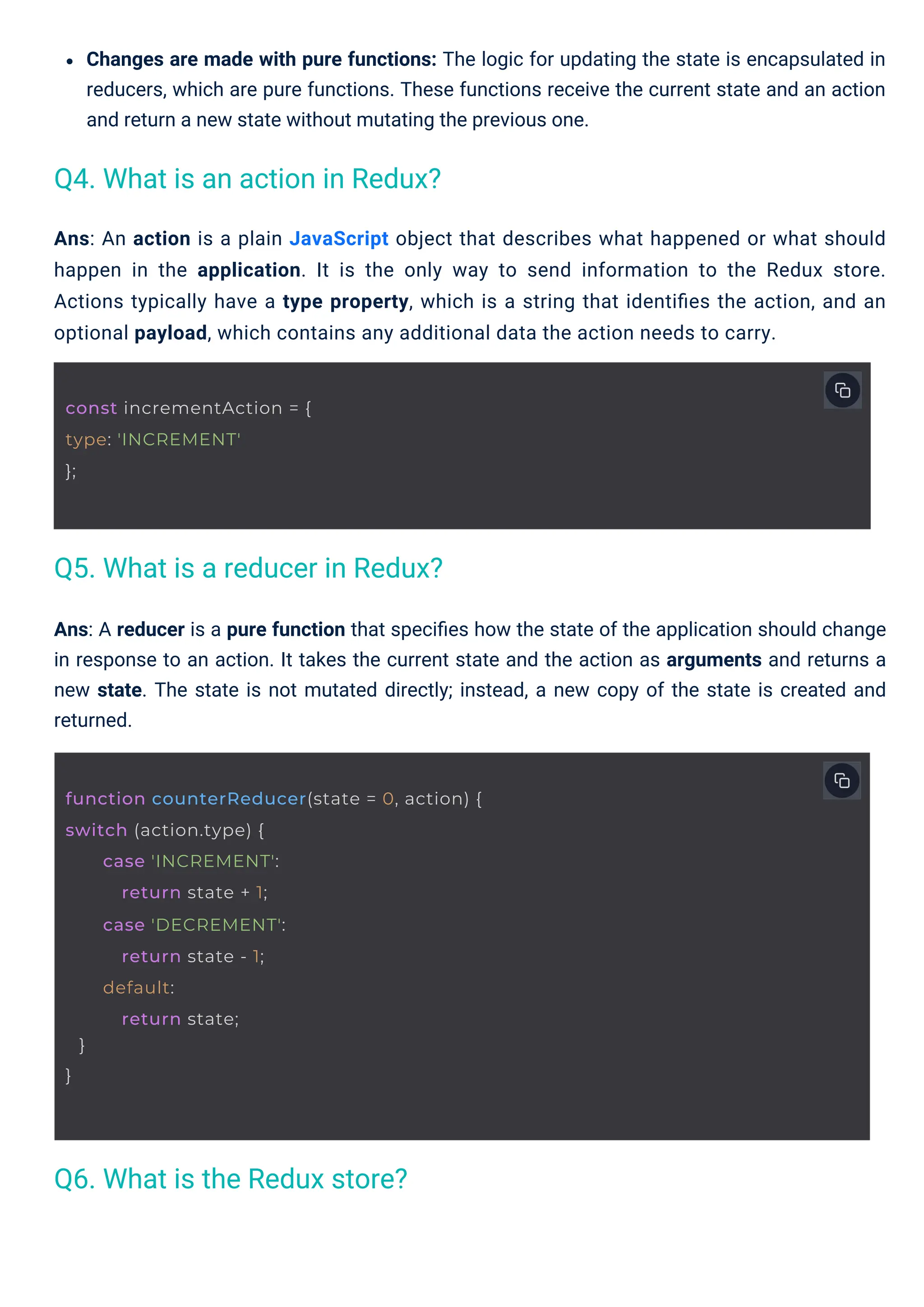 Changes are made with pure functions: The logic for updating the state is encapsulated in reducers, which are pure functions. These functions receive the current state and an action and return a new state without mutating the previous one. Ans: A reducer is a pure function that speciﬁes how the state of the application should change in response to an action. It takes the current state and the action as arguments and returns a new state. The state is not mutated directly; instead, a new copy of the state is created and returned. Ans: An action is a plain JavaScript object that describes what happened or what should happen in the application. It is the only way to send information to the Redux store. Actions typically have a type property, which is a string that identiﬁes the action, and an optional payload, which contains any additional data the action needs to carry. Q6. What is the Redux store? Q4. What is an action in Redux? Q5. What is a reducer in Redux? const incrementAction = { type: 'INCREMENT' }; function counterReducer(state = 0, action) { switch (action.type) { } } case 'INCREMENT': return state + 1; case 'DECREMENT': return state - 1; default: return state; 