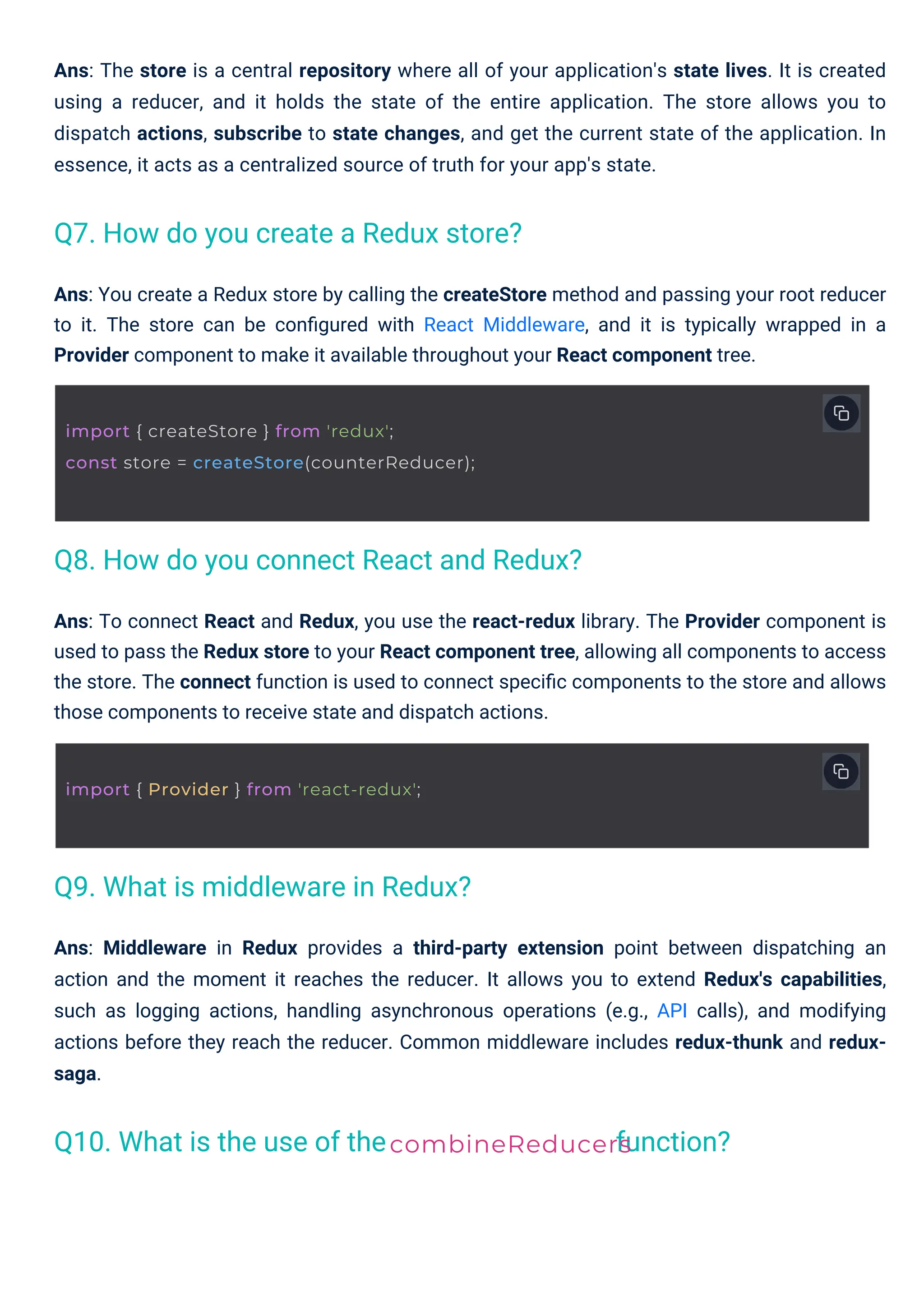 Ans: To connect React and Redux, you use the react-redux library. The Provider component is used to pass the Redux store to your React component tree, allowing all components to access the store. The connect function is used to connect speciﬁc components to the store and allows those components to receive state and dispatch actions. Ans: You create a Redux store by calling the createStore method and passing your root reducer to it. The store can be conﬁgured with React Middleware, and it is typically wrapped in a Provider component to make it available throughout your React component tree. Ans: The store is a central repository where all of your application's state lives. It is created using a reducer, and it holds the state of the entire application. The store allows you to dispatch actions, subscribe to state changes, and get the current state of the application. In essence, it acts as a centralized source of truth for your app's state. Ans: Middleware in Redux provides a third-party extension point between dispatching an action and the moment it reaches the reducer. It allows you to extend Redux's capabilities, such as logging actions, handling asynchronous operations (e.g., API calls), and modifying actions before they reach the reducer. Common middleware includes redux-thunk and redux- saga. Q10. What is the use of the Q9. What is middleware in Redux? Q7. How do you create a Redux store? Q8. How do you connect React and Redux? function? combineReducers import { Provider } from 'react-redux'; import { createStore } from 'redux'; const store = createStore(counterReducer); 
