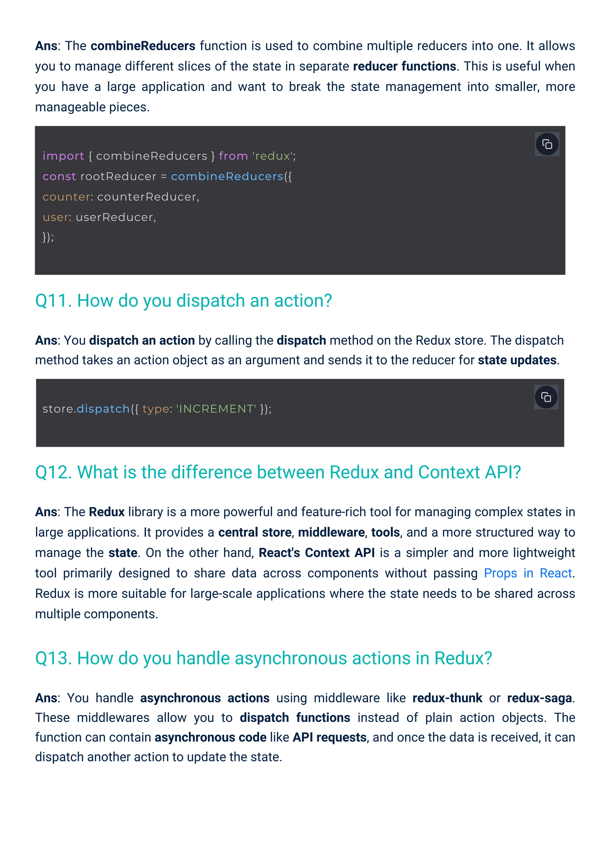 Ans: You dispatch an action by calling the dispatch method on the Redux store. The dispatch method takes an action object as an argument and sends it to the reducer for state updates. Ans: The combineReducers function is used to combine multiple reducers into one. It allows you to manage different slices of the state in separate reducer functions. This is useful when you have a large application and want to break the state management into smaller, more manageable pieces. Ans: You handle asynchronous actions using middleware like redux-thunk or redux-saga. These middlewares allow you to dispatch functions instead of plain action objects. The function can contain asynchronous code like API requests, and once the data is received, it can dispatch another action to update the state. Ans: The Redux library is a more powerful and feature-rich tool for managing complex states in large applications. It provides a central store, middleware, tools, and a more structured way to manage the state. On the other hand, React's Context API is a simpler and more lightweight tool primarily designed to share data across components without passing Props in React. Redux is more suitable for large-scale applications where the state needs to be shared across multiple components. Q11. How do you dispatch an action? Q13. How do you handle asynchronous actions in Redux? Q12. What is the difference between Redux and Context API? store.dispatch({ type: 'INCREMENT' }); import { combineReducers } from 'redux'; const rootReducer = combineReducers({ counter: counterReducer, user: userReducer, }); 