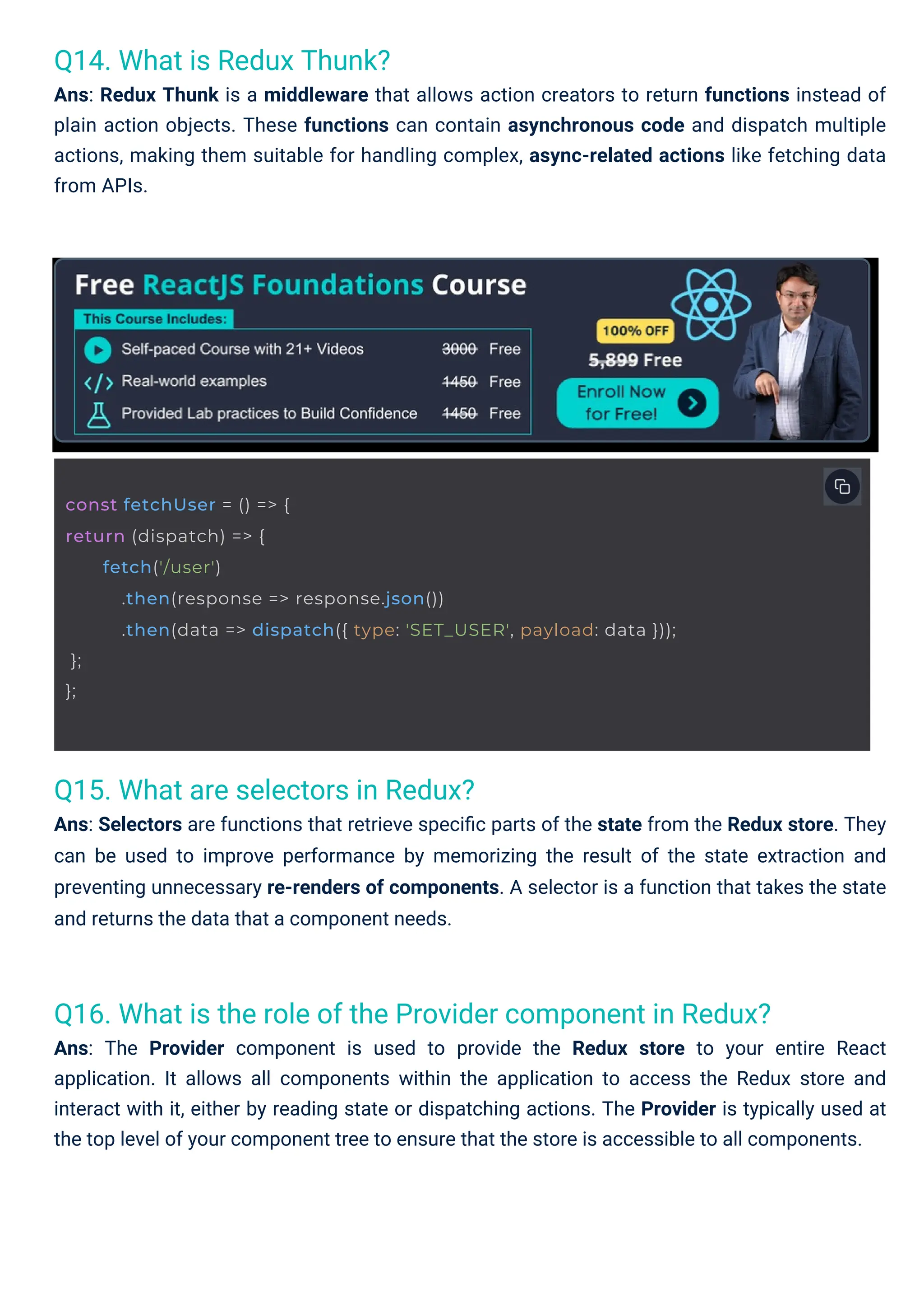Q14. What is Redux Thunk? Ans: Redux Thunk is a middleware that allows action creators to return functions instead of plain action objects. These functions can contain asynchronous code and dispatch multiple actions, making them suitable for handling complex, async-related actions like fetching data from APIs. Q15. What are selectors in Redux? Ans: Selectors are functions that retrieve speciﬁc parts of the state from the Redux store. They can be used to improve performance by memorizing the result of the state extraction and preventing unnecessary re-renders of components. A selector is a function that takes the state and returns the data that a component needs. Q16. What is the role of the Provider component in Redux? Ans: The Provider component is used to provide the Redux store to your entire React application. It allows all components within the application to access the Redux store and interact with it, either by reading state or dispatching actions. The Provider is typically used at the top level of your component tree to ensure that the store is accessible to all components. const fetchUser = () => { return (dispatch) => { }; }; fetch('/user') .then(response => response.json()) .then(data => dispatch({ type: 'SET_USER', payload: data })); 