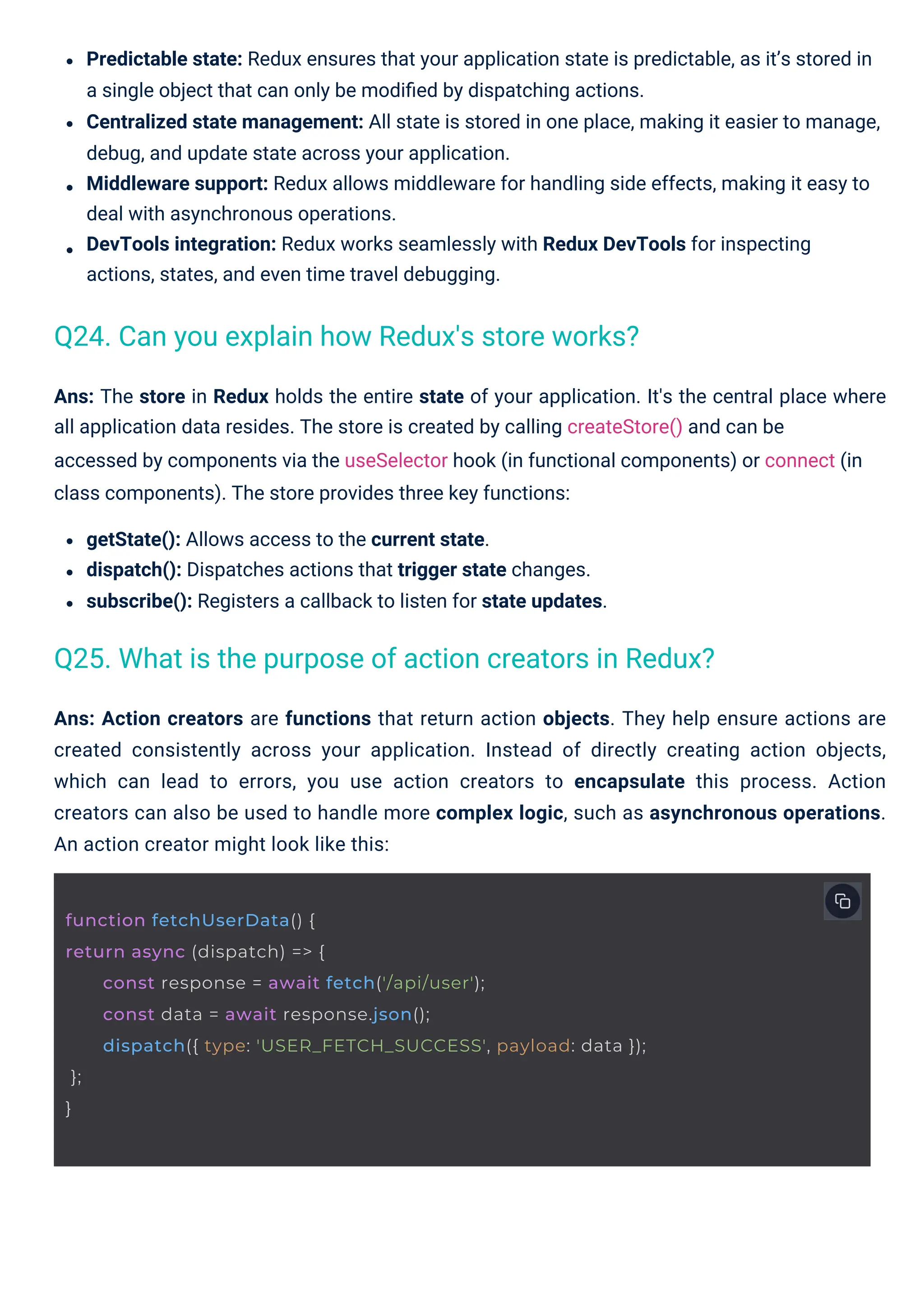 Ans: Action creators are functions that return action objects. They help ensure actions are created consistently across your application. Instead of directly creating action objects, which can lead to errors, you use action creators to encapsulate this process. Action creators can also be used to handle more complex logic, such as asynchronous operations. An action creator might look like this: Ans: The store in Redux holds the entire state of your application. It's the central place where all application data resides. The store is created by calling createStore() and can be accessed by components via the useSelector hook (in functional components) or connect (in class components). The store provides three key functions: getState(): Allows access to the current state. dispatch(): Dispatches actions that trigger state changes. subscribe(): Registers a callback to listen for state updates. Predictable state: Redux ensures that your application state is predictable, as it’s stored in a single object that can only be modiﬁed by dispatching actions. Centralized state management: All state is stored in one place, making it easier to manage, debug, and update state across your application. Middleware support: Redux allows middleware for handling side effects, making it easy to deal with asynchronous operations. DevTools integration: Redux works seamlessly with Redux DevTools for inspecting actions, states, and even time travel debugging. Q24. Can you explain how Redux's store works? Q25. What is the purpose of action creators in Redux? function fetchUserData() { return async (dispatch) => { const response = await fetch('/api/user'); const data = await response.json(); dispatch({ type: 'USER_FETCH_SUCCESS', payload: data }); }; } 