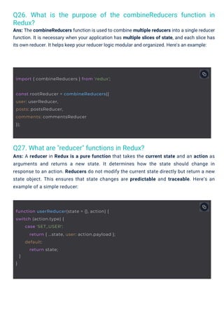Q27. What are "reducer" functions in Redux?
Ans: A reducer in Redux is a pure function that takes the current state and an action as
arguments and returns a new state. It determines how the state should change in
response to an action. Reducers do not modify the current state directly but return a new
state object. This ensures that state changes are predictable and traceable. Here’s an
example of a simple reducer:
Q26. What is the purpose of the combineReducers function in
Redux?
Ans: The combineReducers function is used to combine multiple reducers into a single reducer
function. It is necessary when your application has multiple slices of state, and each slice has
its own reducer. It helps keep your reducer logic modular and organized. Here's an example:
const rootReducer = combineReducers({
user: userReducer,
posts: postsReducer,
comments: commentsReducer
});
import { combineReducers } from 'redux';
function userReducer(state = {}, action) {
switch (action.type) {
}
}
case 'SET_USER':
return { ...state, user: action.payload };
default:
return state;
 