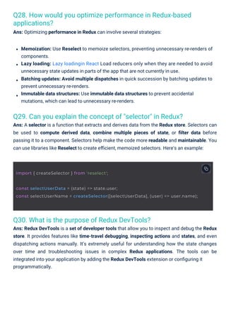 Q30. What is the purpose of Redux DevTools?
Ans: Redux DevTools is a set of developer tools that allow you to inspect and debug the Redux
store. It provides features like time-travel debugging, inspecting actions and states, and even
dispatching actions manually. It’s extremely useful for understanding how the state changes
over time and troubleshooting issues in complex Redux applications. The tools can be
integrated into your application by adding the Redux DevTools extension or conﬁguring it
programmatically.
Q29. Can you explain the concept of "selector" in Redux?
Ans: A selector is a function that extracts and derives data from the Redux store. Selectors can
be used to compute derived data, combine multiple pieces of state, or ﬁlter data before
passing it to a component. Selectors help make the code more readable and maintainable. You
can use libraries like Reselect to create eﬃcient, memoized selectors. Here's an example:
Q28. How would you optimize performance in Redux-based
applications?
Ans: Optimizing performance in Redux can involve several strategies:
Memoization: Use Reselect to memoize selectors, preventing unnecessary re-renders of
components.
Lazy loading: Lazy loadingin React Load reducers only when they are needed to avoid
unnecessary state updates in parts of the app that are not currently in use.
Batching updates: Avoid multiple dispatches in quick succession by batching updates to
prevent unnecessary re-renders.
Immutable data structures: Use immutable data structures to prevent accidental
mutations, which can lead to unnecessary re-renders.
import { createSelector } from 'reselect';
const selectUserData = (state) => state.user;
const selectUserName = createSelector([selectUserData], (user) => user.name);
 