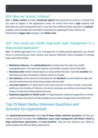 Q34. What are "actions" in Redux?
Ans: In Redux, actions are plain JavaScript objects that represent an event or a change that
you want to happen in the application’s state. An action must have a type property that
describes the action being performed. It may also have additional data, typically in a payload
property, which provides the information necessary for updating the state. Actions are
dispatched to trigger state changes in the Redux store.
Q35. How would you handle large-scale state management in a
Redux-based application?
Ans: To handle large-scale React State management in a Redux-based application, you should
focus on structuring your state, actions, and reducers eﬃciently. Some strategies to manage
large-scale state include:
For experienced professionals, these top 25 React Redux interview questions will help you
master advanced concepts like middleware, async state management with Redux Thunk or
Saga, performance optimization, and best practices. They will also enhance your ability to
build scalable and eﬃcient Redux applications.
Modularize reducers: Use combineReducers to break down the state into smaller,
manageable parts. This way, each reducer only handles a speciﬁc slice of the state.
Normalize state: Flatten nested objects or arrays within the state. Tools like normalizr can
help keep your data normalized, making it easier to manage.
Use selectors: Utilize selectors (using libraries like Reselect) to avoid repetitive logic and
optimize performance by memoizing complex derived state.
Lazy load reducers: For applications with large amounts of state, consider using code
splitting or lazy loading of reducers only when necessary, preventing unnecessary large
chunks of state from being loaded all at once.
Implement pagination or inﬁnite scroll: For large datasets, implement pagination or inﬁnite
scroll to reduce the amount of data loaded at once and to manage state more eﬃciently.
Top 25 React Redux Interview Questions and
Answers for experienced
};
 