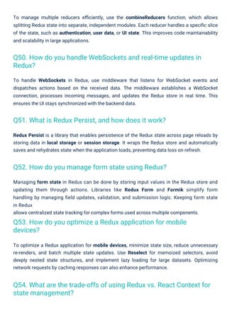 To manage multiple reducers eﬃciently, use the combineReducers function, which allows
splitting Redux state into separate, independent modules. Each reducer handles a speciﬁc slice
of the state, such as authentication, user data, or UI state. This improves code maintainability
and scalability in large applications.
Managing form state in Redux can be done by storing input values in the Redux store and
updating them through actions. Libraries like Redux Form and Formik simplify form
handling by managing ﬁeld updates, validation, and submission logic. Keeping form state
in Redux
allows centralized state tracking for complex forms used across multiple components.
To optimize a Redux application for mobile devices, minimize state size, reduce unnecessary
re-renders, and batch multiple state updates. Use Reselect for memoized selectors, avoid
deeply nested state structures, and implement lazy loading for large datasets. Optimizing
network requests by caching responses can also enhance performance.
Redux Persist is a library that enables persistence of the Redux state across page reloads by
storing data in local storage or session storage. It wraps the Redux store and automatically
saves and rehydrates state when the application loads, preventing data loss on refresh.
To handle WebSockets in Redux, use middleware that listens for WebSocket events and
dispatches actions based on the received data. The middleware establishes a WebSocket
connection, processes incoming messages, and updates the Redux store in real time. This
ensures the UI stays synchronized with the backend data.
Q51. What is Redux Persist, and how does it work?
Q52. How do you manage form state using Redux?
Q53. How do you optimize a Redux application for mobile
devices?
Q50. How do you handle WebSockets and real-time updates in
Redux?
Q54. What are the trade-offs of using Redux vs. React Context for
state management?
 