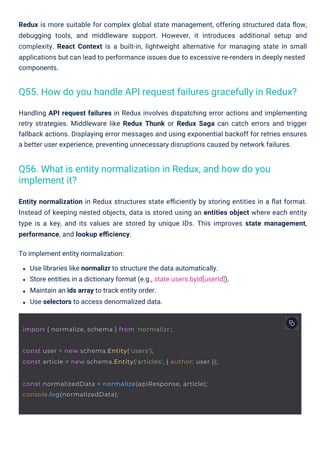 Handling API request failures in Redux involves dispatching error actions and implementing
retry strategies. Middleware like Redux Thunk or Redux Saga can catch errors and trigger
fallback actions. Displaying error messages and using exponential backoff for retries ensures
a better user experience, preventing unnecessary disruptions caused by network failures.
Entity normalization in Redux structures state eﬃciently by storing entities in a ﬂat format.
Instead of keeping nested objects, data is stored using an entities object where each entity
type is a key, and its values are stored by unique IDs. This improves state management,
performance, and lookup eﬃciency.
To implement entity normalization:
Use libraries like normalizr to structure the data automatically.
Store entities in a dictionary format (e.g., state.users.byId[userId]).
Maintain an ids array to track entity order.
Use selectors to access denormalized data.
Redux is more suitable for complex global state management, offering structured data ﬂow,
debugging tools, and middleware support. However, it introduces additional setup and
complexity. React Context is a built-in, lightweight alternative for managing state in small
applications but can lead to performance issues due to excessive re-renders in deeply nested
components.
Q56. What is entity normalization in Redux, and how do you
implement it?
Q55. How do you handle API request failures gracefully in Redux?
import { normalize, schema } from 'normalizr';
const normalizedData = normalize(apiResponse, article);
console.log(normalizedData);
const user = new schema.Entity('users');
const article = new schema.Entity('articles', { author: user });
 