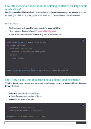 Q58. How do you test Redux reducers, actions, and selectors?
Testing Redux ensures state management functions correctly. Use Jest and React Testing
Library for testing.
Q57. How do you handle module splitting in Redux for large-scale
applications?
Handling module splitting in Redux ensures better code organization and performance. Instead
of loading all reducers at once, dynamically load parts of the Redux store when needed.
Reducers: Validate state transitions.
Actions: Ensure correct action objects.
Selectors: Verify data retrieval.
Best practices:
Use React.lazy and loadable-components for code-splitting.
Inject reducers dynamically using store.replaceReducer.
Organize Redux modules by feature (e.g., authentication, cart).
import reducer from '../reducers';
import { someAction } from '../actions';
test('should return the initial state', () => {
const asyncReducer = (state = {}, action) => {
switch (action.type) {
}
};
case 'DYNAMIC_ACTION':
return { ...state, data: action.payload };
default:
return state;
store.replaceReducer(combineReducers({ async: asyncReducer }));
 