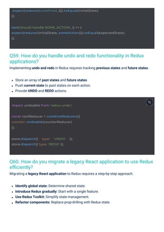 Q59. How do you handle undo and redo functionality in Redux
applications?
Implementing undo and redo in Redux requires tracking previous states and future states.
Q60. How do you migrate a legacy React application to use Redux
eﬃciently?
Migrating a legacy React application to Redux requires a step-by-step approach.
Identify global state: Determine shared state.
Introduce Redux gradually: Start with a single feature.
Use Redux Toolkit: Simplify state management.
Refactor components: Replace prop-drilling with Redux state.
Store an array of past states and future states.
Push current state to past states on each action.
Provide UNDO and REDO actions.
store.dispatch({ type: 'UNDO' });
store.dispatch({ type: 'REDO' });
import undoable from 'redux-undo';
const rootReducer = combineReducers({
counter: undoable(counterReducer)
});
expect(reducer(undefined, {})).toEqual(initialState);
});
test('should handle SOME_ACTION', () => {
expect(reducer(initialState, someAction())).toEqual(expectedState);
});
 