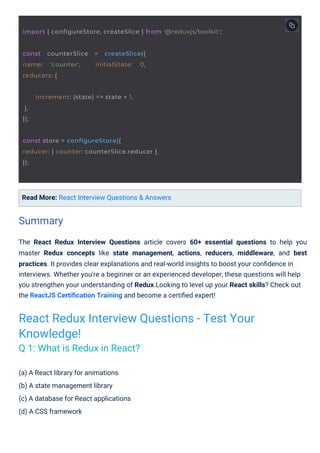 (a) A React library for animations
(b) A state management library
(c) A database for React applications
(d) A CSS framework
Read More: React Interview Questions & Answers
The React Redux Interview Questions article covers 60+ essential questions to help you
master Redux concepts like state management, actions, reducers, middleware, and best
practices. It provides clear explanations and real-world insights to boost your conﬁdence in
interviews. Whether you're a beginner or an experienced developer, these questions will help
you strengthen your understanding of Redux.Looking to level up your React skills? Check out
the ReactJS Certiﬁcation Training and become a certiﬁed expert!
Summary
React Redux Interview Questions - Test Your
Knowledge!
Q 1: What is Redux in React?
const counterSlice = createSlice({
name: 'counter', initialState: 0,
reducers: {
increment: (state) => state + 1,
},
});
const store = configureStore({
reducer: { counter: counterSlice.reducer },
});
import { configureStore, createSlice } from '@reduxjs/toolkit';
 