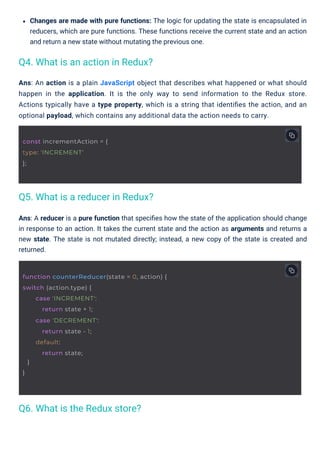 Changes are made with pure functions: The logic for updating the state is encapsulated in
reducers, which are pure functions. These functions receive the current state and an action
and return a new state without mutating the previous one.
Ans: A reducer is a pure function that speciﬁes how the state of the application should change
in response to an action. It takes the current state and the action as arguments and returns a
new state. The state is not mutated directly; instead, a new copy of the state is created and
returned.
Ans: An action is a plain JavaScript object that describes what happened or what should
happen in the application. It is the only way to send information to the Redux store.
Actions typically have a type property, which is a string that identiﬁes the action, and an
optional payload, which contains any additional data the action needs to carry.
Q6. What is the Redux store?
Q4. What is an action in Redux?
Q5. What is a reducer in Redux?
const incrementAction = {
type: 'INCREMENT'
};
function counterReducer(state = 0, action) {
switch (action.type) {
}
}
case 'INCREMENT':
return state + 1;
case 'DECREMENT':
return state - 1;
default:
return state;
 