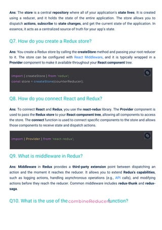 Ans: To connect React and Redux, you use the react-redux library. The Provider component is
used to pass the Redux store to your React component tree, allowing all components to access
the store. The connect function is used to connect speciﬁc components to the store and allows
those components to receive state and dispatch actions.
Ans: You create a Redux store by calling the createStore method and passing your root reducer
to it. The store can be conﬁgured with React Middleware, and it is typically wrapped in a
Provider component to make it available throughout your React component tree.
Ans: The store is a central repository where all of your application's state lives. It is created
using a reducer, and it holds the state of the entire application. The store allows you to
dispatch actions, subscribe to state changes, and get the current state of the application. In
essence, it acts as a centralized source of truth for your app's state.
Ans: Middleware in Redux provides a third-party extension point between dispatching an
action and the moment it reaches the reducer. It allows you to extend Redux's capabilities,
such as logging actions, handling asynchronous operations (e.g., API calls), and modifying
actions before they reach the reducer. Common middleware includes redux-thunk and redux-
saga.
Q10. What is the use of the
Q9. What is middleware in Redux?
Q7. How do you create a Redux store?
Q8. How do you connect React and Redux?
function?
combineReducers
import { Provider } from 'react-redux';
import { createStore } from 'redux';
const store = createStore(counterReducer);
 