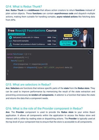 Q14. What is Redux Thunk?
Ans: Redux Thunk is a middleware that allows action creators to return functions instead of
plain action objects. These functions can contain asynchronous code and dispatch multiple
actions, making them suitable for handling complex, async-related actions like fetching data
from APIs.
Q15. What are selectors in Redux?
Ans: Selectors are functions that retrieve speciﬁc parts of the state from the Redux store. They
can be used to improve performance by memorizing the result of the state extraction and
preventing unnecessary re-renders of components. A selector is a function that takes the state
and returns the data that a component needs.
Q16. What is the role of the Provider component in Redux?
Ans: The Provider component is used to provide the Redux store to your entire React
application. It allows all components within the application to access the Redux store and
interact with it, either by reading state or dispatching actions. The Provider is typically used at
the top level of your component tree to ensure that the store is accessible to all components.
const fetchUser = () => {
return (dispatch) => {
};
};
fetch('/user')
.then(response => response.json())
.then(data => dispatch({ type: 'SET_USER', payload: data }));
 