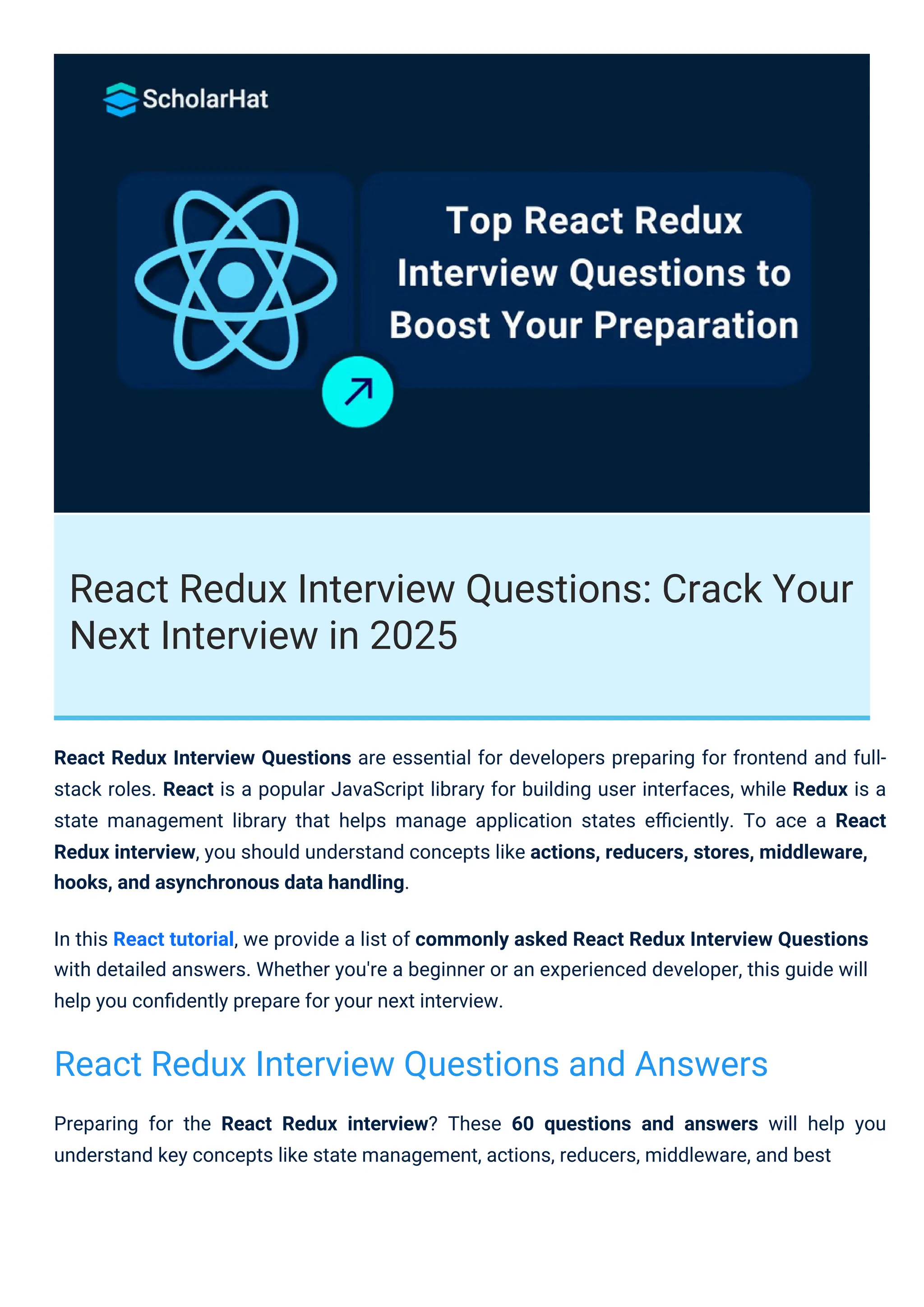 React Redux Interview Questions: Crack Your
Next Interview in 2025
Preparing for the React Redux interview? These 60 questions and answers will help you
understand key concepts like state management, actions, reducers, middleware, and best
React Redux Interview Questions are essential for developers preparing for frontend and full-
stack roles. React is a popular JavaScript library for building user interfaces, while Redux is a
state management library that helps manage application states eﬃciently. To ace a React
Redux interview, you should understand concepts like actions, reducers, stores, middleware,
hooks, and asynchronous data handling.
In this React tutorial, we provide a list of commonly asked React Redux Interview Questions
with detailed answers. Whether you're a beginner or an experienced developer, this guide will
help you conﬁdently prepare for your next interview.
React Redux Interview Questions and Answers
 