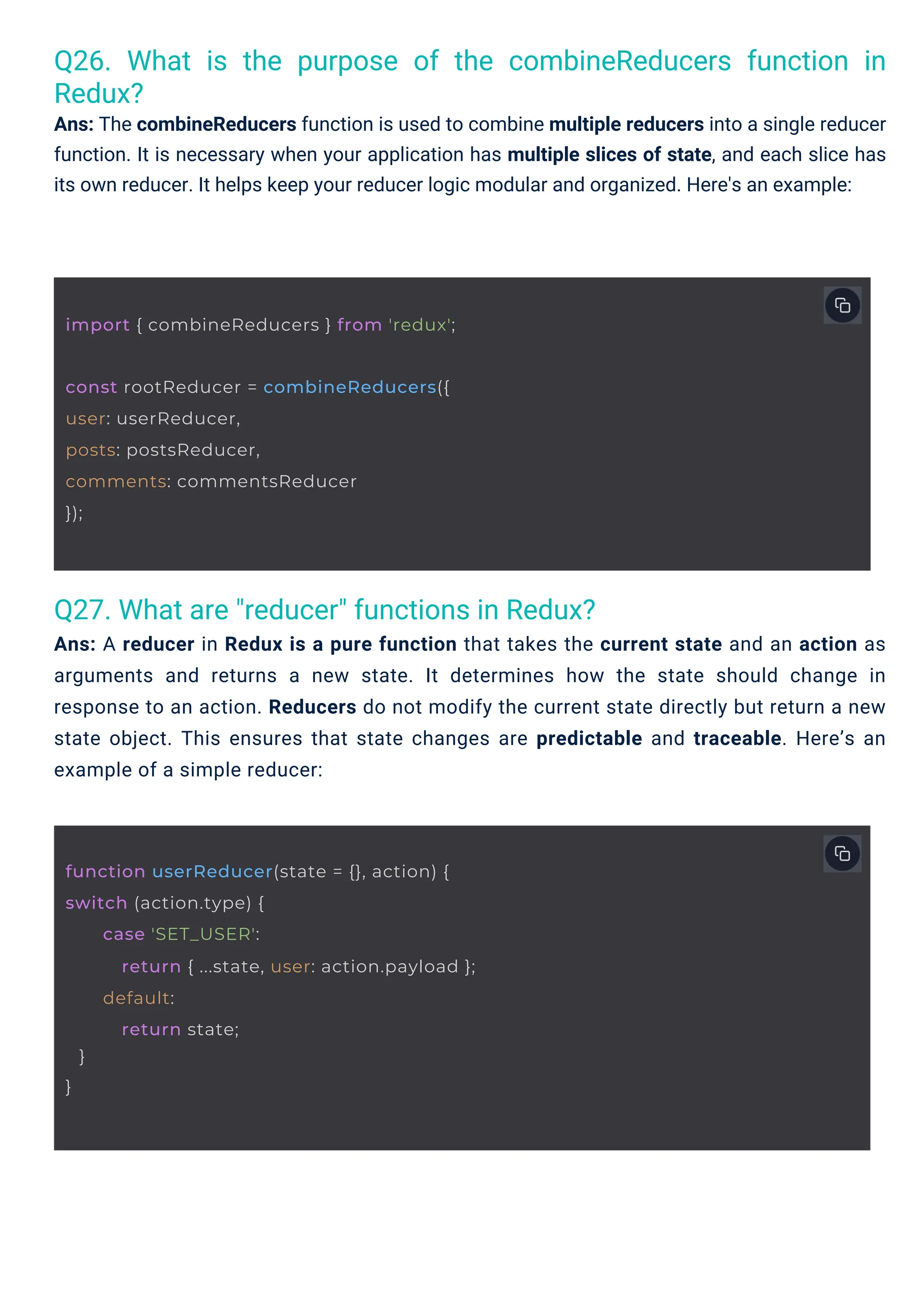 Q27. What are "reducer" functions in Redux?
Ans: A reducer in Redux is a pure function that takes the current state and an action as
arguments and returns a new state. It determines how the state should change in
response to an action. Reducers do not modify the current state directly but return a new
state object. This ensures that state changes are predictable and traceable. Here’s an
example of a simple reducer:
Q26. What is the purpose of the combineReducers function in
Redux?
Ans: The combineReducers function is used to combine multiple reducers into a single reducer
function. It is necessary when your application has multiple slices of state, and each slice has
its own reducer. It helps keep your reducer logic modular and organized. Here's an example:
const rootReducer = combineReducers({
user: userReducer,
posts: postsReducer,
comments: commentsReducer
});
import { combineReducers } from 'redux';
function userReducer(state = {}, action) {
switch (action.type) {
}
}
case 'SET_USER':
return { ...state, user: action.payload };
default:
return state;
 