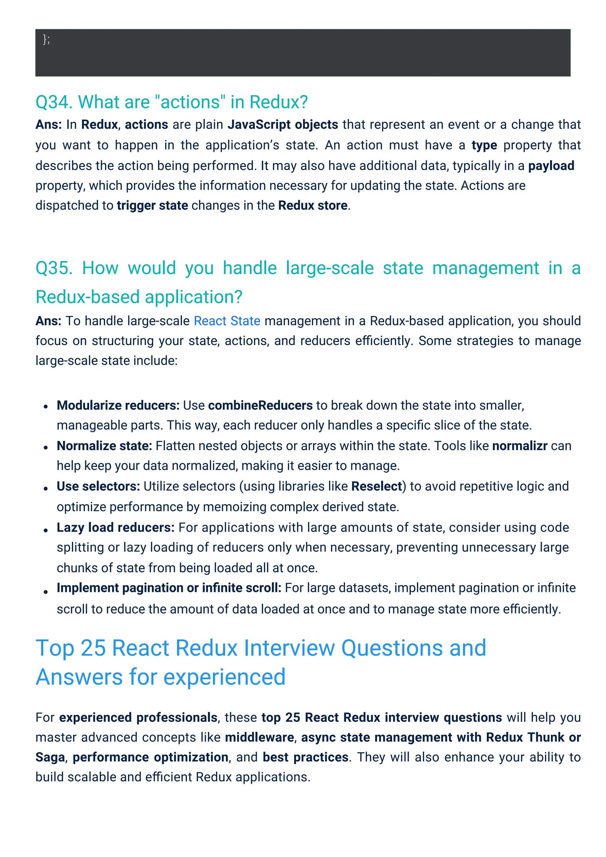 Q34. What are "actions" in Redux?
Ans: In Redux, actions are plain JavaScript objects that represent an event or a change that
you want to happen in the application’s state. An action must have a type property that
describes the action being performed. It may also have additional data, typically in a payload
property, which provides the information necessary for updating the state. Actions are
dispatched to trigger state changes in the Redux store.
Q35. How would you handle large-scale state management in a
Redux-based application?
Ans: To handle large-scale React State management in a Redux-based application, you should
focus on structuring your state, actions, and reducers eﬃciently. Some strategies to manage
large-scale state include:
For experienced professionals, these top 25 React Redux interview questions will help you
master advanced concepts like middleware, async state management with Redux Thunk or
Saga, performance optimization, and best practices. They will also enhance your ability to
build scalable and eﬃcient Redux applications.
Modularize reducers: Use combineReducers to break down the state into smaller,
manageable parts. This way, each reducer only handles a speciﬁc slice of the state.
Normalize state: Flatten nested objects or arrays within the state. Tools like normalizr can
help keep your data normalized, making it easier to manage.
Use selectors: Utilize selectors (using libraries like Reselect) to avoid repetitive logic and
optimize performance by memoizing complex derived state.
Lazy load reducers: For applications with large amounts of state, consider using code
splitting or lazy loading of reducers only when necessary, preventing unnecessary large
chunks of state from being loaded all at once.
Implement pagination or inﬁnite scroll: For large datasets, implement pagination or inﬁnite
scroll to reduce the amount of data loaded at once and to manage state more eﬃciently.
Top 25 React Redux Interview Questions and
Answers for experienced
};
 