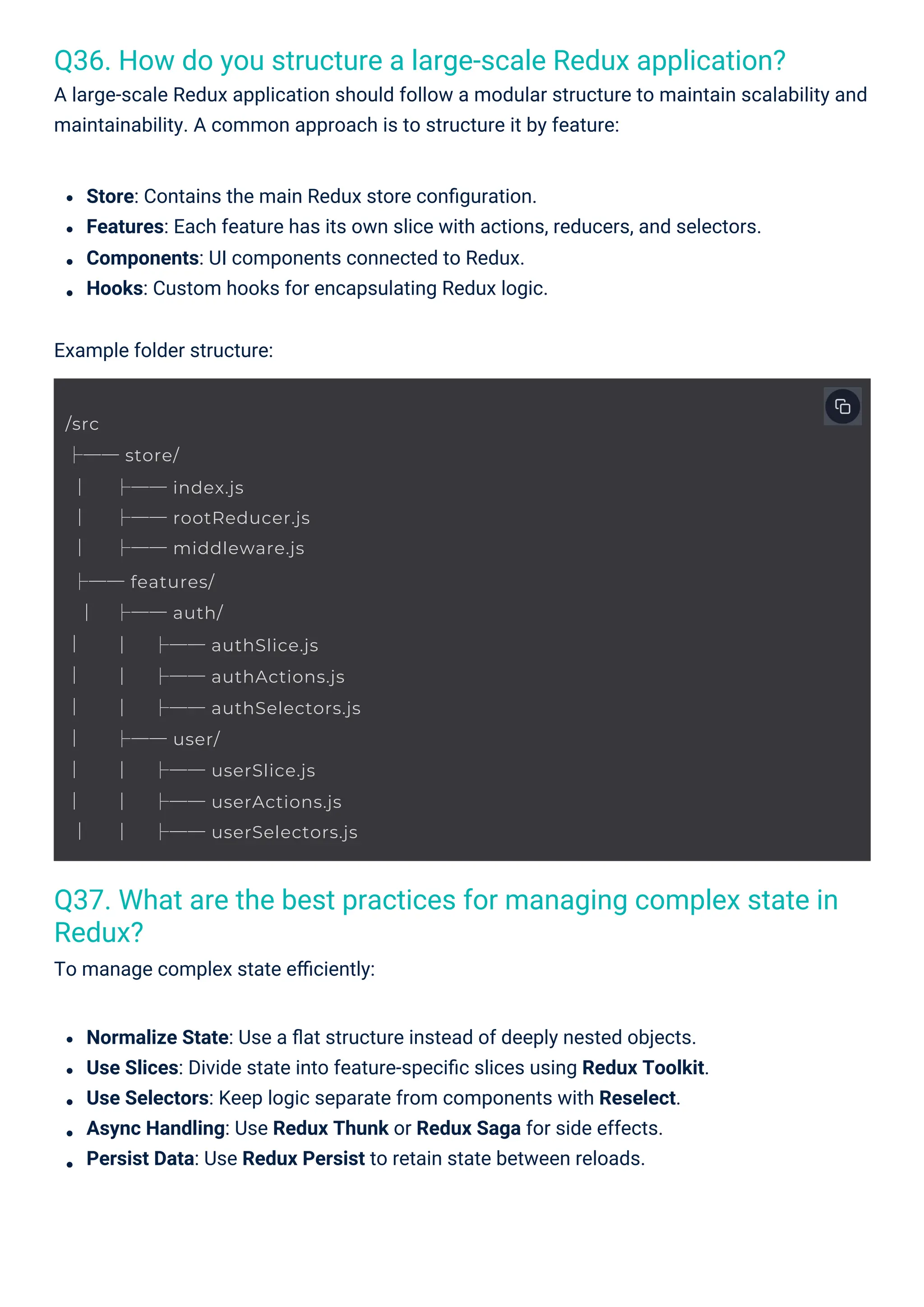 Q36. How do you structure a large-scale Redux application?
A large-scale Redux application should follow a modular structure to maintain scalability and
maintainability. A common approach is to structure it by feature:
Q37. What are the best practices for managing complex state in
Redux?
To manage complex state eﬃciently:
Normalize State: Use a ﬂat structure instead of deeply nested objects.
Use Slices: Divide state into feature-speciﬁc slices using Redux Toolkit.
Use Selectors: Keep logic separate from components with Reselect.
Async Handling: Use Redux Thunk or Redux Saga for side effects.
Persist Data: Use Redux Persist to retain state between reloads.
Store: Contains the main Redux store conﬁguration.
Features: Each feature has its own slice with actions, reducers, and selectors.
Components: UI components connected to Redux.
Hooks: Custom hooks for encapsulating Redux logic.
Example folder structure:
/src
├── store/
│
│
│
├── index.js
├── rootReducer.js
├── middleware.js
├── features/
│
│
│
│
│
│
│
│
├── auth/
│
│
│
├── authSlice.js
├── authActions.js
├── authSelectors.js
├── user/
│
│
│
├── userSlice.js
├── userActions.js
├── userSelectors.js
 