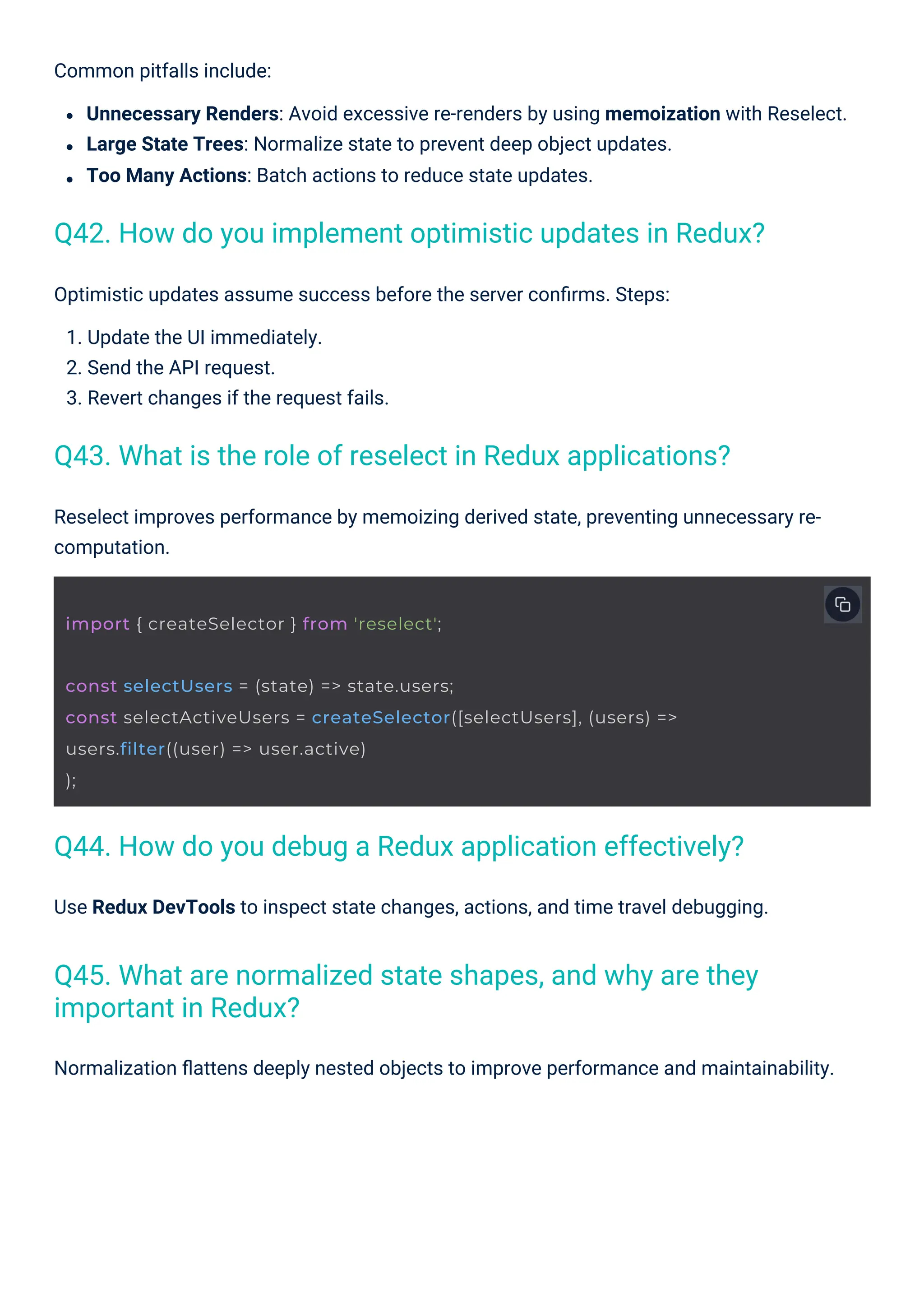 Optimistic updates assume success before the server conﬁrms. Steps:
1. Update the UI immediately.
2. Send the API request.
3. Revert changes if the request fails.
Use Redux DevTools to inspect state changes, actions, and time travel debugging.
Normalization ﬂattens deeply nested objects to improve performance and maintainability.
Common pitfalls include:
Unnecessary Renders: Avoid excessive re-renders by using memoization with Reselect.
Large State Trees: Normalize state to prevent deep object updates.
Too Many Actions: Batch actions to reduce state updates.
Reselect improves performance by memoizing derived state, preventing unnecessary re-
computation.
Q43. What is the role of reselect in Redux applications?
Q44. How do you debug a Redux application effectively?
Q45. What are normalized state shapes, and why are they
important in Redux?
Q42. How do you implement optimistic updates in Redux?
import { createSelector } from 'reselect';
const selectUsers = (state) => state.users;
const selectActiveUsers = createSelector([selectUsers], (users) =>
users.filter((user) => user.active)
);
 