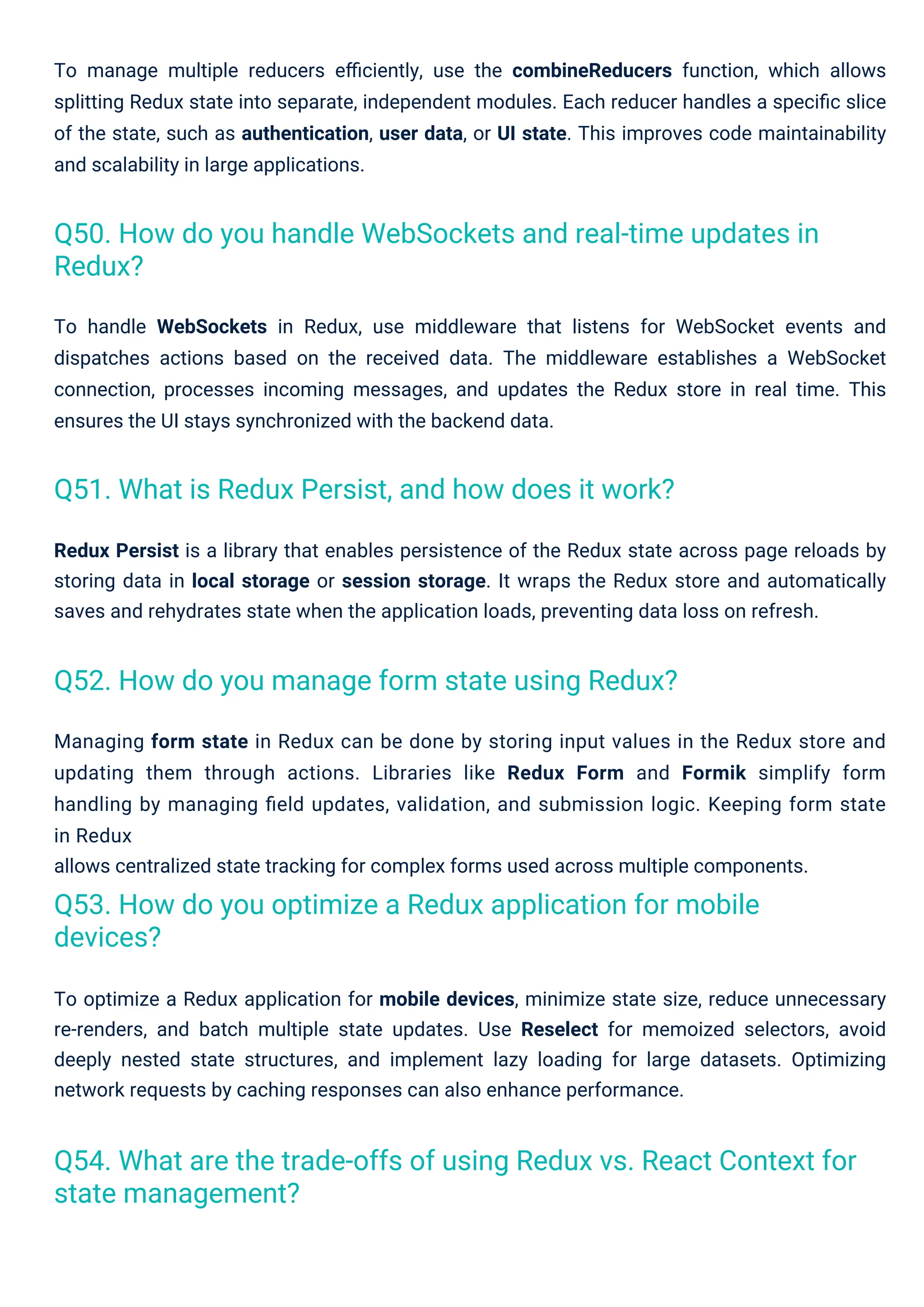 To manage multiple reducers eﬃciently, use the combineReducers function, which allows
splitting Redux state into separate, independent modules. Each reducer handles a speciﬁc slice
of the state, such as authentication, user data, or UI state. This improves code maintainability
and scalability in large applications.
Managing form state in Redux can be done by storing input values in the Redux store and
updating them through actions. Libraries like Redux Form and Formik simplify form
handling by managing ﬁeld updates, validation, and submission logic. Keeping form state
in Redux
allows centralized state tracking for complex forms used across multiple components.
To optimize a Redux application for mobile devices, minimize state size, reduce unnecessary
re-renders, and batch multiple state updates. Use Reselect for memoized selectors, avoid
deeply nested state structures, and implement lazy loading for large datasets. Optimizing
network requests by caching responses can also enhance performance.
Redux Persist is a library that enables persistence of the Redux state across page reloads by
storing data in local storage or session storage. It wraps the Redux store and automatically
saves and rehydrates state when the application loads, preventing data loss on refresh.
To handle WebSockets in Redux, use middleware that listens for WebSocket events and
dispatches actions based on the received data. The middleware establishes a WebSocket
connection, processes incoming messages, and updates the Redux store in real time. This
ensures the UI stays synchronized with the backend data.
Q51. What is Redux Persist, and how does it work?
Q52. How do you manage form state using Redux?
Q53. How do you optimize a Redux application for mobile
devices?
Q50. How do you handle WebSockets and real-time updates in
Redux?
Q54. What are the trade-offs of using Redux vs. React Context for
state management?
 