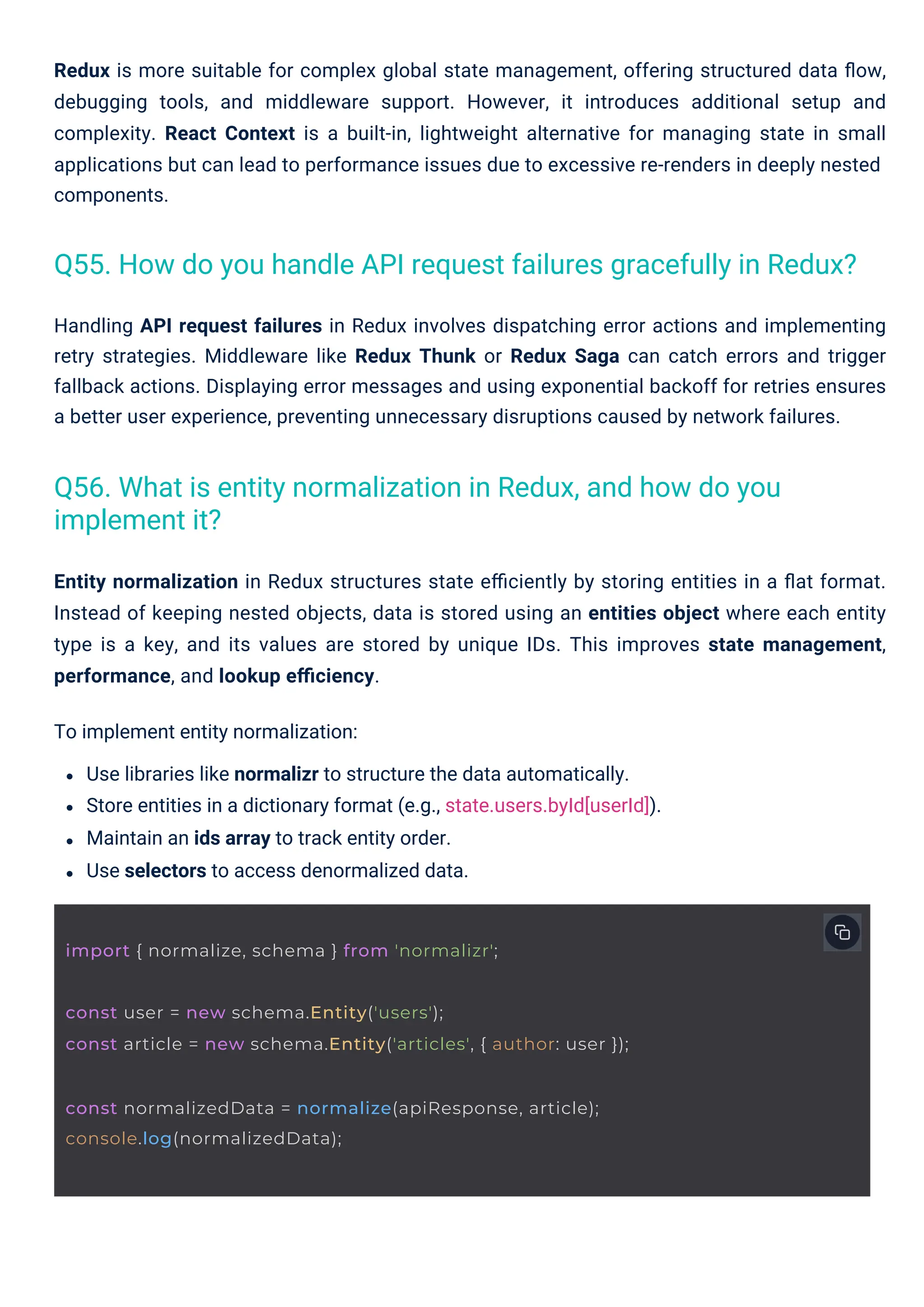 Handling API request failures in Redux involves dispatching error actions and implementing
retry strategies. Middleware like Redux Thunk or Redux Saga can catch errors and trigger
fallback actions. Displaying error messages and using exponential backoff for retries ensures
a better user experience, preventing unnecessary disruptions caused by network failures.
Entity normalization in Redux structures state eﬃciently by storing entities in a ﬂat format.
Instead of keeping nested objects, data is stored using an entities object where each entity
type is a key, and its values are stored by unique IDs. This improves state management,
performance, and lookup eﬃciency.
To implement entity normalization:
Use libraries like normalizr to structure the data automatically.
Store entities in a dictionary format (e.g., state.users.byId[userId]).
Maintain an ids array to track entity order.
Use selectors to access denormalized data.
Redux is more suitable for complex global state management, offering structured data ﬂow,
debugging tools, and middleware support. However, it introduces additional setup and
complexity. React Context is a built-in, lightweight alternative for managing state in small
applications but can lead to performance issues due to excessive re-renders in deeply nested
components.
Q56. What is entity normalization in Redux, and how do you
implement it?
Q55. How do you handle API request failures gracefully in Redux?
import { normalize, schema } from 'normalizr';
const normalizedData = normalize(apiResponse, article);
console.log(normalizedData);
const user = new schema.Entity('users');
const article = new schema.Entity('articles', { author: user });
 