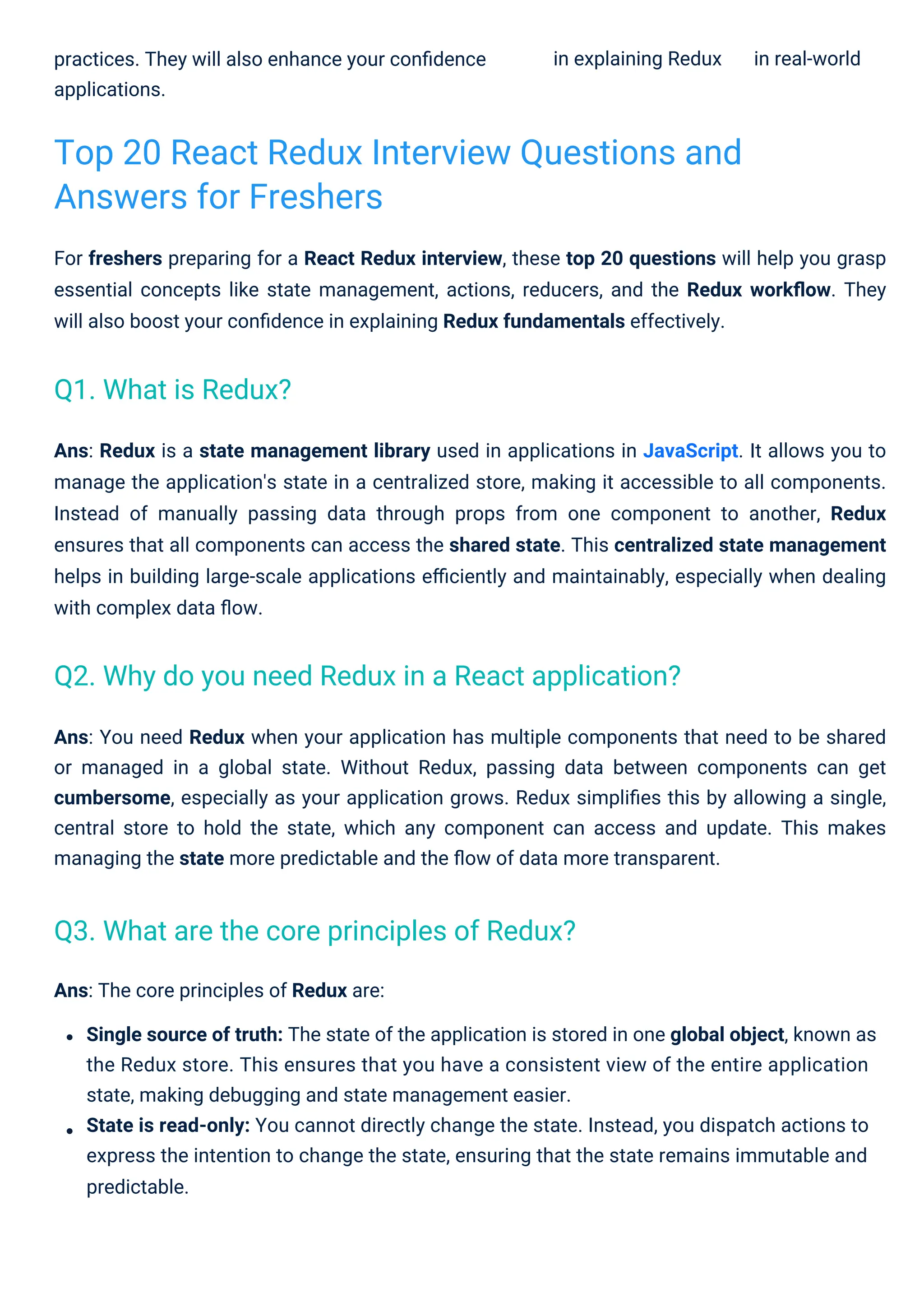 practices. They will also enhance your conﬁdence
applications.
in explaining Redux in real-world
Ans: The core principles of Redux are:
Single source of truth: The state of the application is stored in one global object, known as
the Redux store. This ensures that you have a consistent view of the entire application
state, making debugging and state management easier.
State is read-only: You cannot directly change the state. Instead, you dispatch actions to
express the intention to change the state, ensuring that the state remains immutable and
predictable.
For freshers preparing for a React Redux interview, these top 20 questions will help you grasp
essential concepts like state management, actions, reducers, and the Redux workﬂow. They
will also boost your conﬁdence in explaining Redux fundamentals effectively.
Ans: Redux is a state management library used in applications in JavaScript. It allows you to
manage the application's state in a centralized store, making it accessible to all components.
Instead of manually passing data through props from one component to another, Redux
ensures that all components can access the shared state. This centralized state management
helps in building large-scale applications eﬃciently and maintainably, especially when dealing
with complex data ﬂow.
Ans: You need Redux when your application has multiple components that need to be shared
or managed in a global state. Without Redux, passing data between components can get
cumbersome, especially as your application grows. Redux simpliﬁes this by allowing a single,
central store to hold the state, which any component can access and update. This makes
managing the state more predictable and the ﬂow of data more transparent.
Top 20 React Redux Interview Questions and
Answers for Freshers
Q1. What is Redux?
Q3. What are the core principles of Redux?
Q2. Why do you need Redux in a React application?
 
