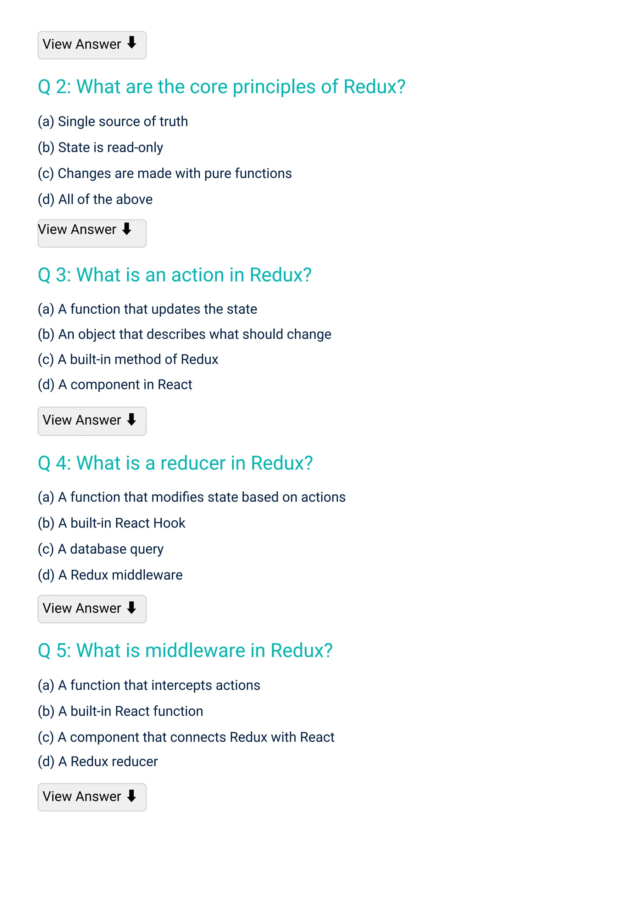 View Answer
(a) Single source of truth
(b) State is read-only
(c) Changes are made with pure functions
(d) All of the above
View Answer ⬇
(a) A function that updates the state
(b) An object that describes what should change
(c) A built-in method of Redux
(d) A component in React
View Answer ⬇
(a) A function that intercepts actions
(b) A built-in React function
(c) A component that connects Redux with React
(d) A Redux reducer
View Answer ⬇
(a) A function that modiﬁes state based on actions
(b) A built-in React Hook
(c) A database query
(d) A Redux middleware
View Answer ⬇
⬇
Q 3: What is an action in Redux?
Q 4: What is a reducer in Redux?
Q 5: What is middleware in Redux?
Q 2: What are the core principles of Redux?
 