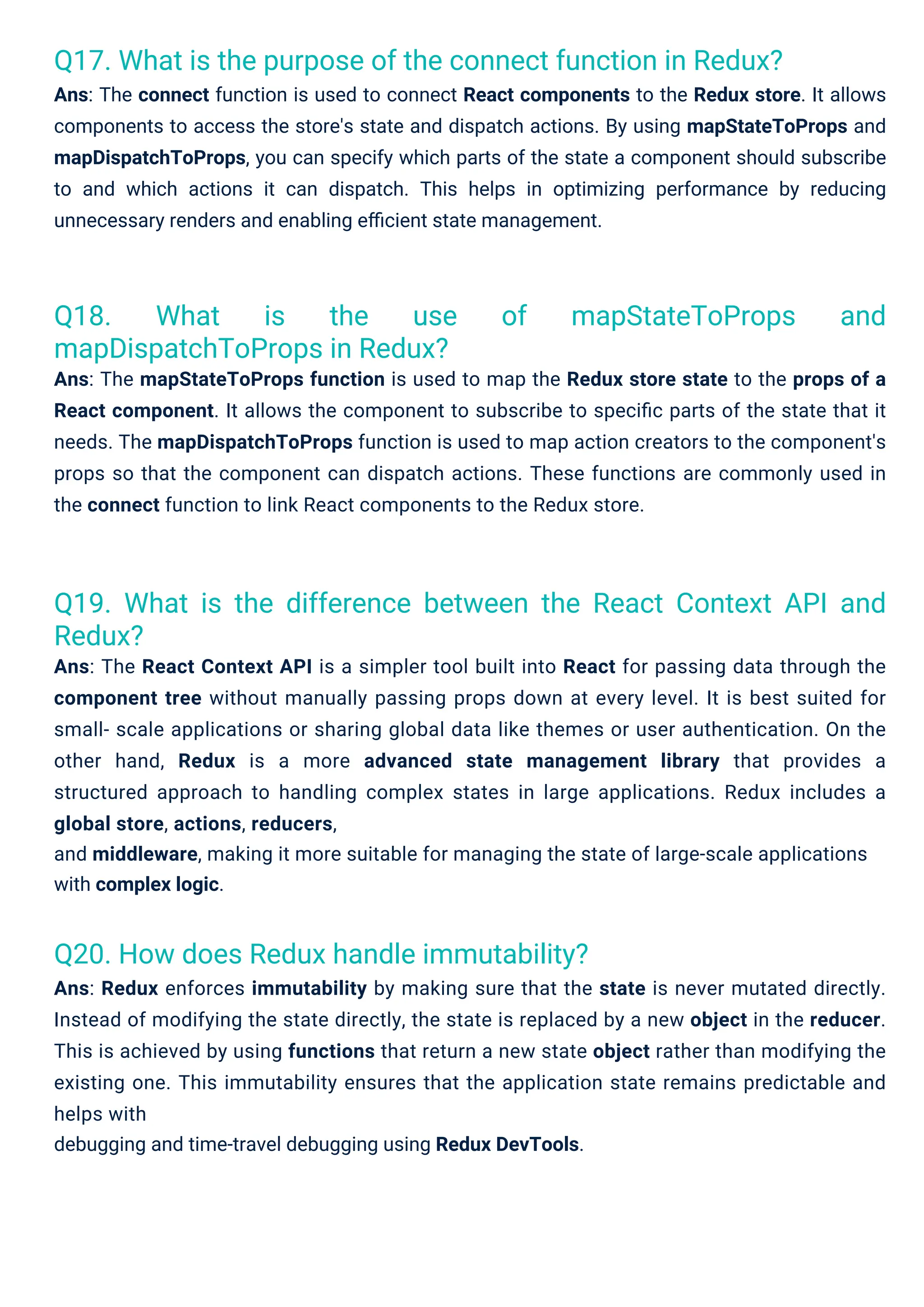 Q20. How does Redux handle immutability?
Ans: Redux enforces immutability by making sure that the state is never mutated directly.
Instead of modifying the state directly, the state is replaced by a new object in the reducer.
This is achieved by using functions that return a new state object rather than modifying the
existing one. This immutability ensures that the application state remains predictable and
helps with
debugging and time-travel debugging using Redux DevTools.
Q18. What is the use of mapStateToProps and
mapDispatchToProps in Redux?
Ans: The mapStateToProps function is used to map the Redux store state to the props of a
React component. It allows the component to subscribe to speciﬁc parts of the state that it
needs. The mapDispatchToProps function is used to map action creators to the component's
props so that the component can dispatch actions. These functions are commonly used in
the connect function to link React components to the Redux store.
Q17. What is the purpose of the connect function in Redux?
Ans: The connect function is used to connect React components to the Redux store. It allows
components to access the store's state and dispatch actions. By using mapStateToProps and
mapDispatchToProps, you can specify which parts of the state a component should subscribe
to and which actions it can dispatch. This helps in optimizing performance by reducing
unnecessary renders and enabling eﬃcient state management.
Q19. What is the difference between the React Context API and
Redux?
Ans: The React Context API is a simpler tool built into React for passing data through the
component tree without manually passing props down at every level. It is best suited for
small- scale applications or sharing global data like themes or user authentication. On the
other hand, Redux is a more advanced state management library that provides a
structured approach to handling complex states in large applications. Redux includes a
global store, actions, reducers,
and middleware, making it more suitable for managing the state of large-scale applications
with complex logic.
 