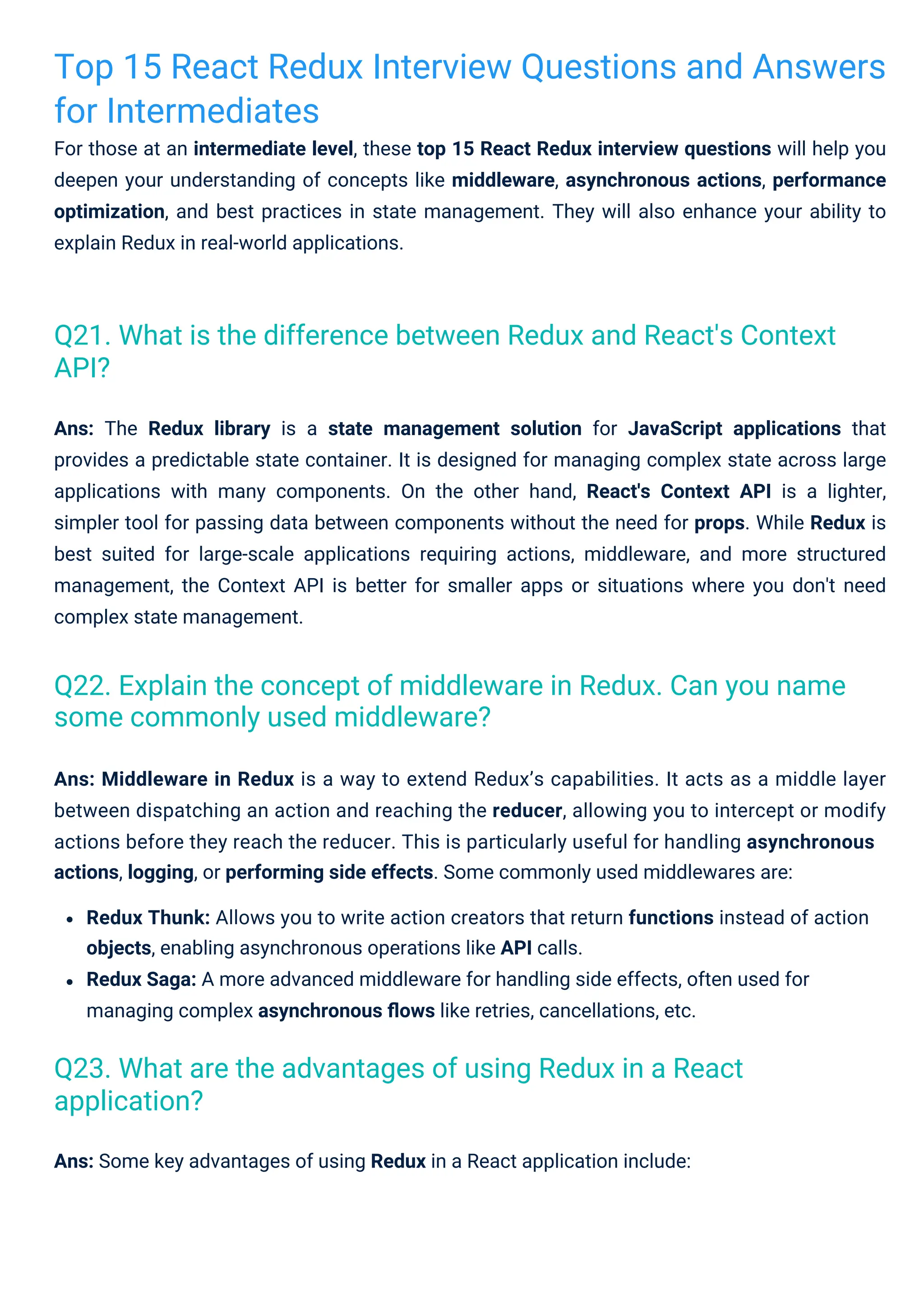 Top 15 React Redux Interview Questions and Answers
for Intermediates
For those at an intermediate level, these top 15 React Redux interview questions will help you
deepen your understanding of concepts like middleware, asynchronous actions, performance
optimization, and best practices in state management. They will also enhance your ability to
explain Redux in real-world applications.
Ans: Some key advantages of using Redux in a React application include:
Ans: Middleware in Redux is a way to extend Redux’s capabilities. It acts as a middle layer
between dispatching an action and reaching the reducer, allowing you to intercept or modify
actions before they reach the reducer. This is particularly useful for handling asynchronous
actions, logging, or performing side effects. Some commonly used middlewares are:
Redux Thunk: Allows you to write action creators that return functions instead of action
objects, enabling asynchronous operations like API calls.
Redux Saga: A more advanced middleware for handling side effects, often used for
managing complex asynchronous ﬂows like retries, cancellations, etc.
Ans: The Redux library is a state management solution for JavaScript applications that
provides a predictable state container. It is designed for managing complex state across large
applications with many components. On the other hand, React's Context API is a lighter,
simpler tool for passing data between components without the need for props. While Redux is
best suited for large-scale applications requiring actions, middleware, and more structured
management, the Context API is better for smaller apps or situations where you don't need
complex state management.
Q23. What are the advantages of using Redux in a React
application?
Q22. Explain the concept of middleware in Redux. Can you name
some commonly used middleware?
Q21. What is the difference between Redux and React's Context
API?
 