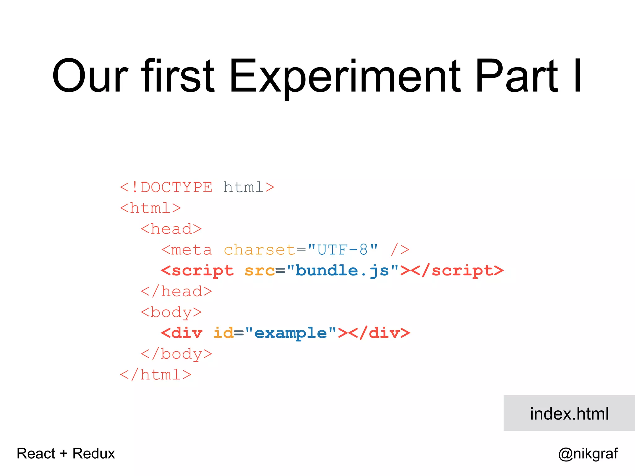 React + Redux @nikgraf Our first Experiment Part I <!DOCTYPE html> <html> <head> <meta charset="UTF-8" /> <script src="bundle.js"></script> </head> <body> <div id="example"></div> </body> </html> index.html 