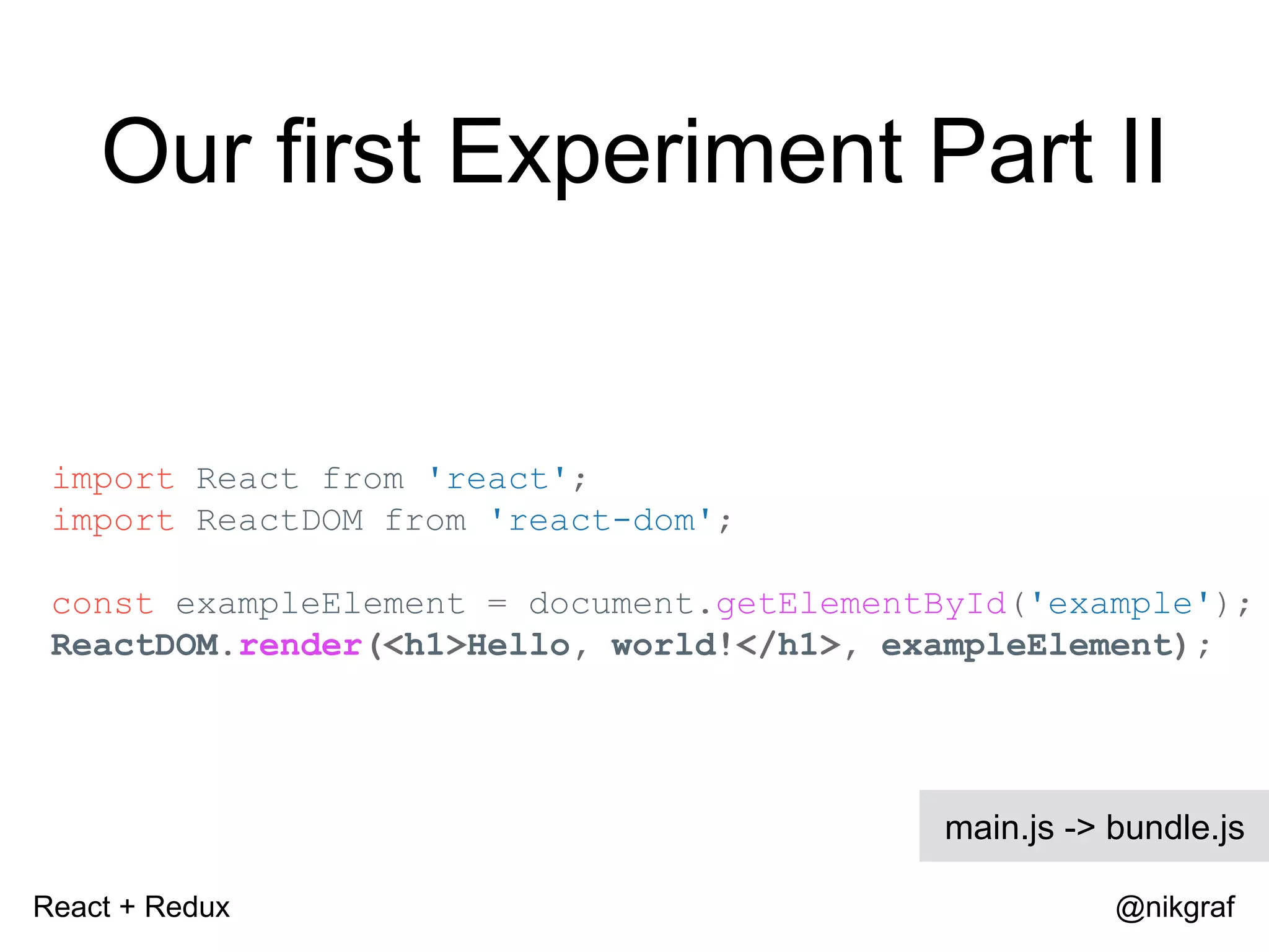 React + Redux @nikgraf Our first Experiment Part II import React from 'react'; import ReactDOM from 'react-dom'; const exampleElement = document.getElementById('example'); ReactDOM.render(<h1>Hello, world!</h1>, exampleElement); main.js -> bundle.js 