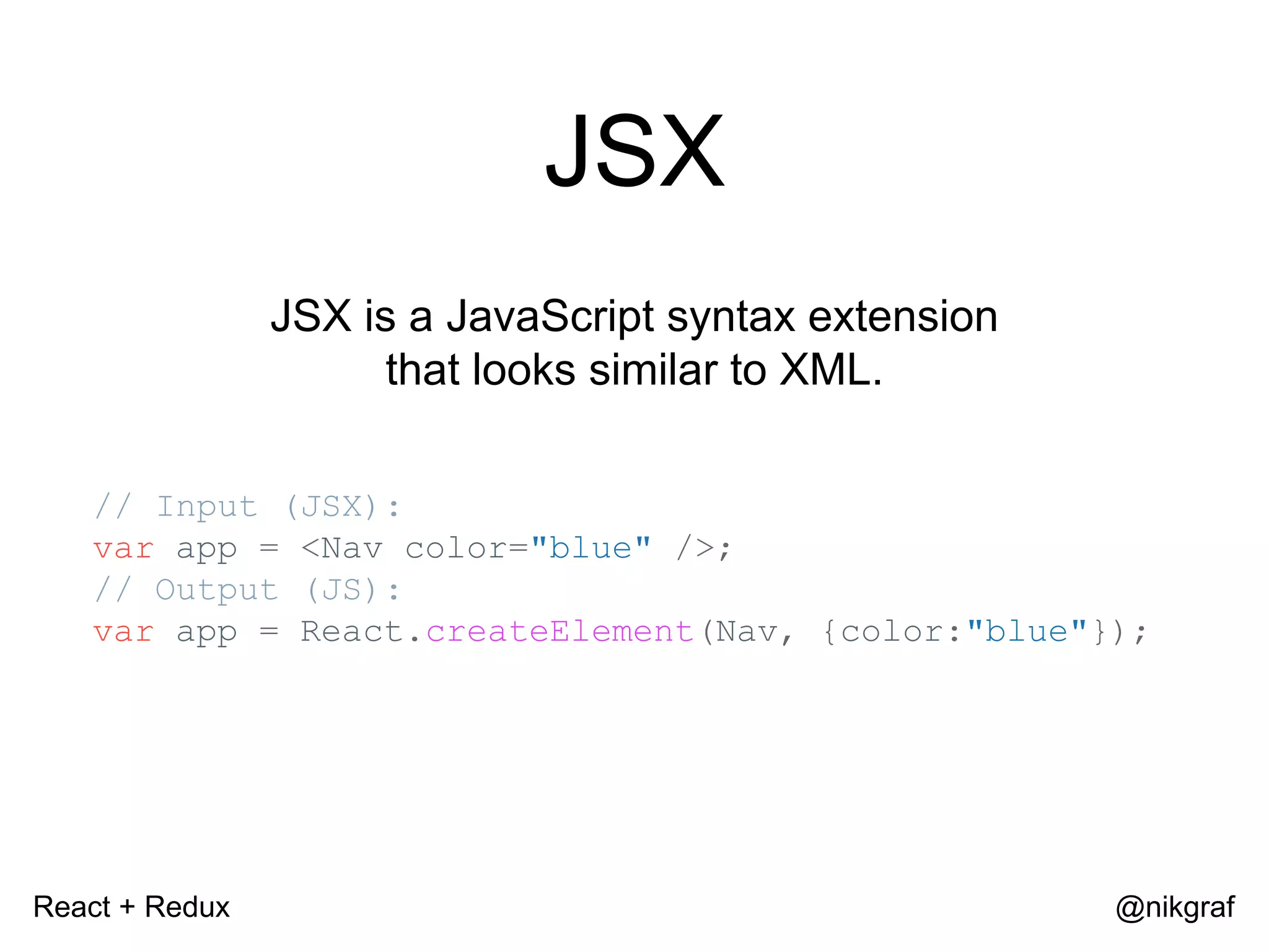 React + Redux @nikgraf JSX JSX is a JavaScript syntax extension that looks similar to XML. // Input (JSX): var app = <Nav color="blue" />; // Output (JS): var app = React.createElement(Nav, {color:"blue"}); 