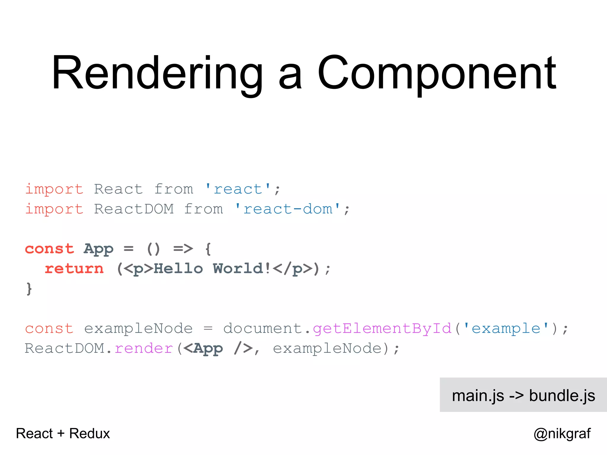 React + Redux @nikgraf Rendering a Component import React from 'react'; import ReactDOM from 'react-dom'; const App = () => { return (<p>Hello World!</p>); } const exampleNode = document.getElementById('example'); ReactDOM.render(<App />, exampleNode); main.js -> bundle.js 